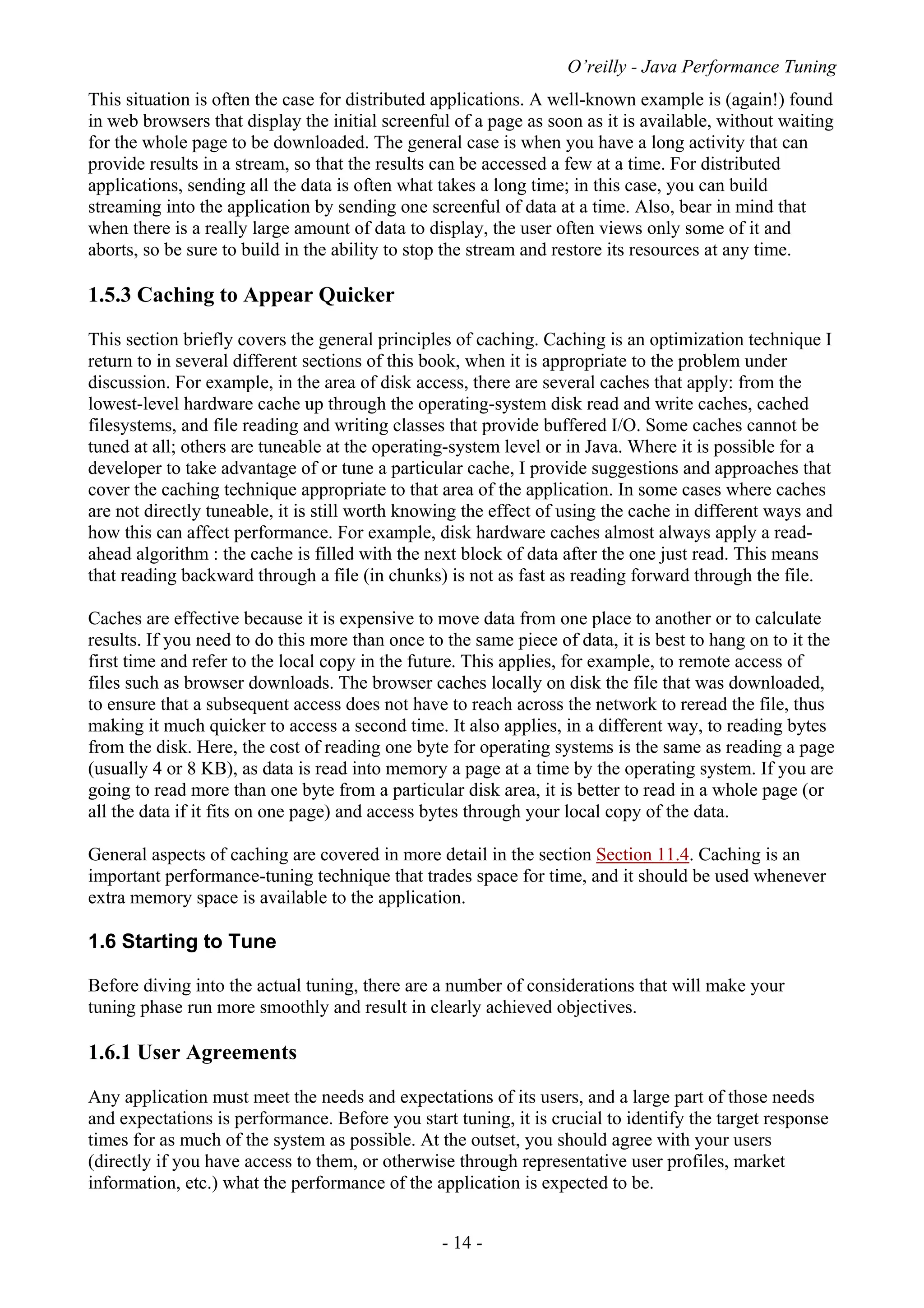 O’reilly - Java Performance Tuning
- 14 -
This situation is often the case for distributed applications. A well-known example is (again!) found
in web browsers that display the initial screenful of a page as soon as it is available, without waiting
for the whole page to be downloaded. The general case is when you have a long activity that can
provide results in a stream, so that the results can be accessed a few at a time. For distributed
applications, sending all the data is often what takes a long time; in this case, you can build
streaming into the application by sending one screenful of data at a time. Also, bear in mind that
when there is a really large amount of data to display, the user often views only some of it and
aborts, so be sure to build in the ability to stop the stream and restore its resources at any time.
1.5.3 Caching to Appear Quicker
This section briefly covers the general principles of caching. Caching is an optimization technique I
return to in several different sections of this book, when it is appropriate to the problem under
discussion. For example, in the area of disk access, there are several caches that apply: from the
lowest-level hardware cache up through the operating-system disk read and write caches, cached
filesystems, and file reading and writing classes that provide buffered I/O. Some caches cannot be
tuned at all; others are tuneable at the operating-system level or in Java. Where it is possible for a
developer to take advantage of or tune a particular cache, I provide suggestions and approaches that
cover the caching technique appropriate to that area of the application. In some cases where caches
are not directly tuneable, it is still worth knowing the effect of using the cache in different ways and
how this can affect performance. For example, disk hardware caches almost always apply a read-
ahead algorithm : the cache is filled with the next block of data after the one just read. This means
that reading backward through a file (in chunks) is not as fast as reading forward through the file.
Caches are effective because it is expensive to move data from one place to another or to calculate
results. If you need to do this more than once to the same piece of data, it is best to hang on to it the
first time and refer to the local copy in the future. This applies, for example, to remote access of
files such as browser downloads. The browser caches locally on disk the file that was downloaded,
to ensure that a subsequent access does not have to reach across the network to reread the file, thus
making it much quicker to access a second time. It also applies, in a different way, to reading bytes
from the disk. Here, the cost of reading one byte for operating systems is the same as reading a page
(usually 4 or 8 KB), as data is read into memory a page at a time by the operating system. If you are
going to read more than one byte from a particular disk area, it is better to read in a whole page (or
all the data if it fits on one page) and access bytes through your local copy of the data.
General aspects of caching are covered in more detail in the section Section 11.4. Caching is an
important performance-tuning technique that trades space for time, and it should be used whenever
extra memory space is available to the application.
1.6 Starting to Tune
Before diving into the actual tuning, there are a number of considerations that will make your
tuning phase run more smoothly and result in clearly achieved objectives.
1.6.1 User Agreements
Any application must meet the needs and expectations of its users, and a large part of those needs
and expectations is performance. Before you start tuning, it is crucial to identify the target response
times for as much of the system as possible. At the outset, you should agree with your users
(directly if you have access to them, or otherwise through representative user profiles, market
information, etc.) what the performance of the application is expected to be.
 