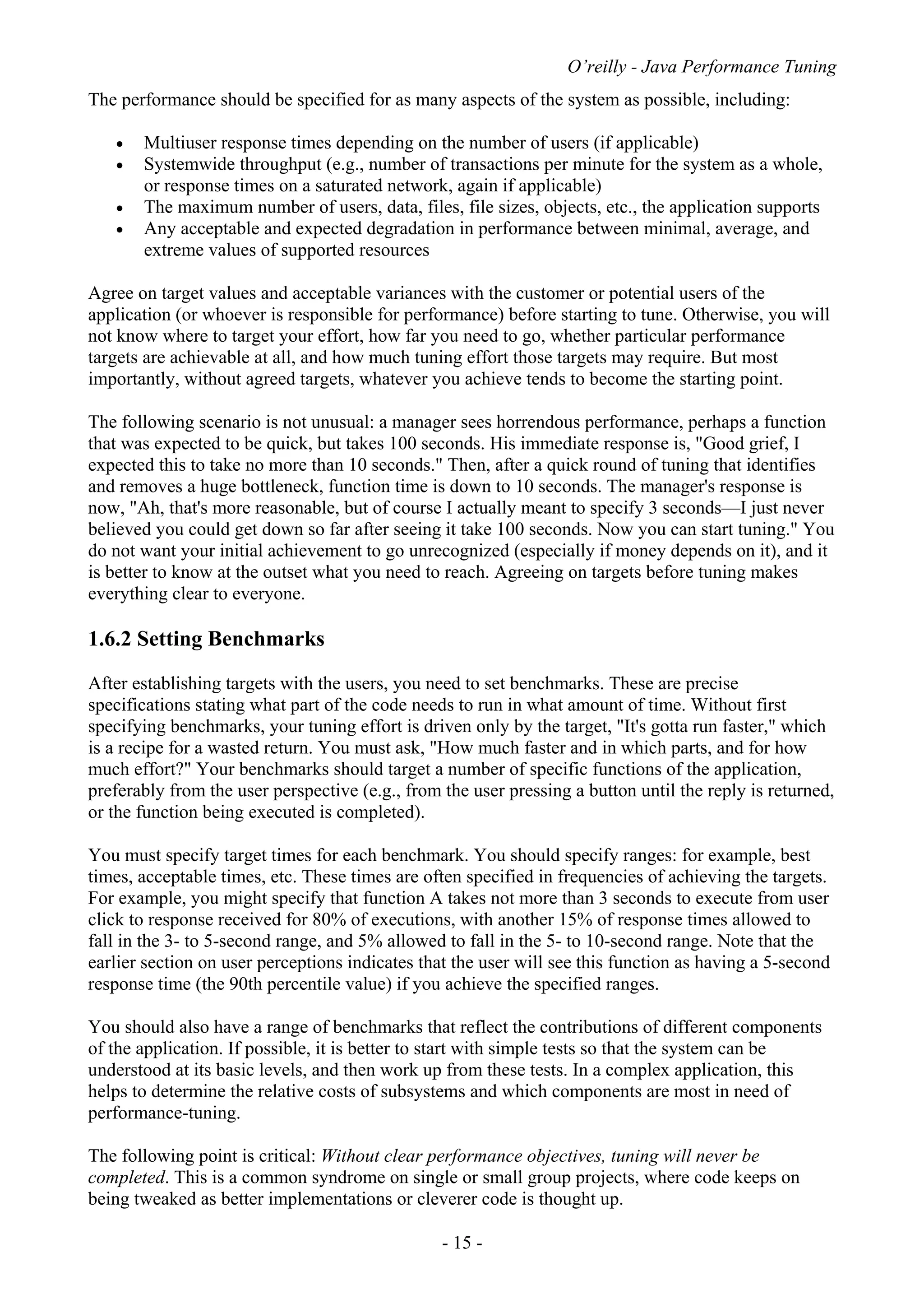 O’reilly - Java Performance Tuning
- 15 -
The performance should be specified for as many aspects of the system as possible, including:
• Multiuser response times depending on the number of users (if applicable)
• Systemwide throughput (e.g., number of transactions per minute for the system as a whole,
or response times on a saturated network, again if applicable)
• The maximum number of users, data, files, file sizes, objects, etc., the application supports
• Any acceptable and expected degradation in performance between minimal, average, and
extreme values of supported resources
Agree on target values and acceptable variances with the customer or potential users of the
application (or whoever is responsible for performance) before starting to tune. Otherwise, you will
not know where to target your effort, how far you need to go, whether particular performance
targets are achievable at all, and how much tuning effort those targets may require. But most
importantly, without agreed targets, whatever you achieve tends to become the starting point.
The following scenario is not unusual: a manager sees horrendous performance, perhaps a function
that was expected to be quick, but takes 100 seconds. His immediate response is, "Good grief, I
expected this to take no more than 10 seconds." Then, after a quick round of tuning that identifies
and removes a huge bottleneck, function time is down to 10 seconds. The manager's response is
now, "Ah, that's more reasonable, but of course I actually meant to specify 3 seconds—I just never
believed you could get down so far after seeing it take 100 seconds. Now you can start tuning." You
do not want your initial achievement to go unrecognized (especially if money depends on it), and it
is better to know at the outset what you need to reach. Agreeing on targets before tuning makes
everything clear to everyone.
1.6.2 Setting Benchmarks
After establishing targets with the users, you need to set benchmarks. These are precise
specifications stating what part of the code needs to run in what amount of time. Without first
specifying benchmarks, your tuning effort is driven only by the target, "It's gotta run faster," which
is a recipe for a wasted return. You must ask, "How much faster and in which parts, and for how
much effort?" Your benchmarks should target a number of specific functions of the application,
preferably from the user perspective (e.g., from the user pressing a button until the reply is returned,
or the function being executed is completed).
You must specify target times for each benchmark. You should specify ranges: for example, best
times, acceptable times, etc. These times are often specified in frequencies of achieving the targets.
For example, you might specify that function A takes not more than 3 seconds to execute from user
click to response received for 80% of executions, with another 15% of response times allowed to
fall in the 3- to 5-second range, and 5% allowed to fall in the 5- to 10-second range. Note that the
earlier section on user perceptions indicates that the user will see this function as having a 5-second
response time (the 90th percentile value) if you achieve the specified ranges.
You should also have a range of benchmarks that reflect the contributions of different components
of the application. If possible, it is better to start with simple tests so that the system can be
understood at its basic levels, and then work up from these tests. In a complex application, this
helps to determine the relative costs of subsystems and which components are most in need of
performance-tuning.
The following point is critical: Without clear performance objectives, tuning will never be
completed. This is a common syndrome on single or small group projects, where code keeps on
being tweaked as better implementations or cleverer code is thought up.
 