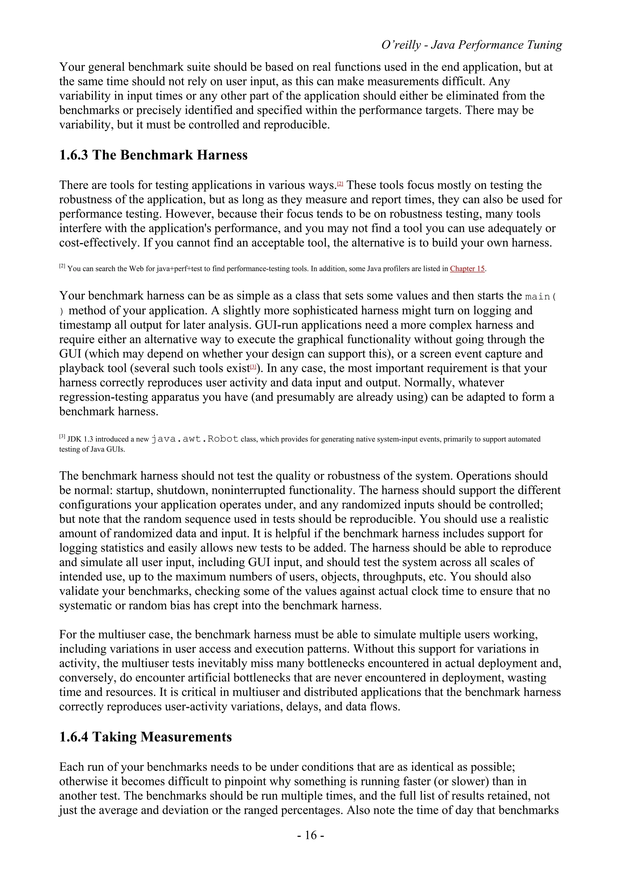 O’reilly - Java Performance Tuning
- 16 -
Your general benchmark suite should be based on real functions used in the end application, but at
the same time should not rely on user input, as this can make measurements difficult. Any
variability in input times or any other part of the application should either be eliminated from the
benchmarks or precisely identified and specified within the performance targets. There may be
variability, but it must be controlled and reproducible.
1.6.3 The Benchmark Harness
There are tools for testing applications in various ways.[2]
These tools focus mostly on testing the
robustness of the application, but as long as they measure and report times, they can also be used for
performance testing. However, because their focus tends to be on robustness testing, many tools
interfere with the application's performance, and you may not find a tool you can use adequately or
cost-effectively. If you cannot find an acceptable tool, the alternative is to build your own harness.
[2]
You can search the Web for java+perf+test to find performance-testing tools. In addition, some Java profilers are listed in Chapter 15.
Your benchmark harness can be as simple as a class that sets some values and then starts the main(
) method of your application. A slightly more sophisticated harness might turn on logging and
timestamp all output for later analysis. GUI-run applications need a more complex harness and
require either an alternative way to execute the graphical functionality without going through the
GUI (which may depend on whether your design can support this), or a screen event capture and
playback tool (several such tools exist[3]
). In any case, the most important requirement is that your
harness correctly reproduces user activity and data input and output. Normally, whatever
regression-testing apparatus you have (and presumably are already using) can be adapted to form a
benchmark harness.
[3]
JDK 1.3 introduced a new java.awt.Robot class, which provides for generating native system-input events, primarily to support automated
testing of Java GUIs.
The benchmark harness should not test the quality or robustness of the system. Operations should
be normal: startup, shutdown, noninterrupted functionality. The harness should support the different
configurations your application operates under, and any randomized inputs should be controlled;
but note that the random sequence used in tests should be reproducible. You should use a realistic
amount of randomized data and input. It is helpful if the benchmark harness includes support for
logging statistics and easily allows new tests to be added. The harness should be able to reproduce
and simulate all user input, including GUI input, and should test the system across all scales of
intended use, up to the maximum numbers of users, objects, throughputs, etc. You should also
validate your benchmarks, checking some of the values against actual clock time to ensure that no
systematic or random bias has crept into the benchmark harness.
For the multiuser case, the benchmark harness must be able to simulate multiple users working,
including variations in user access and execution patterns. Without this support for variations in
activity, the multiuser tests inevitably miss many bottlenecks encountered in actual deployment and,
conversely, do encounter artificial bottlenecks that are never encountered in deployment, wasting
time and resources. It is critical in multiuser and distributed applications that the benchmark harness
correctly reproduces user-activity variations, delays, and data flows.
1.6.4 Taking Measurements
Each run of your benchmarks needs to be under conditions that are as identical as possible;
otherwise it becomes difficult to pinpoint why something is running faster (or slower) than in
another test. The benchmarks should be run multiple times, and the full list of results retained, not
just the average and deviation or the ranged percentages. Also note the time of day that benchmarks
 