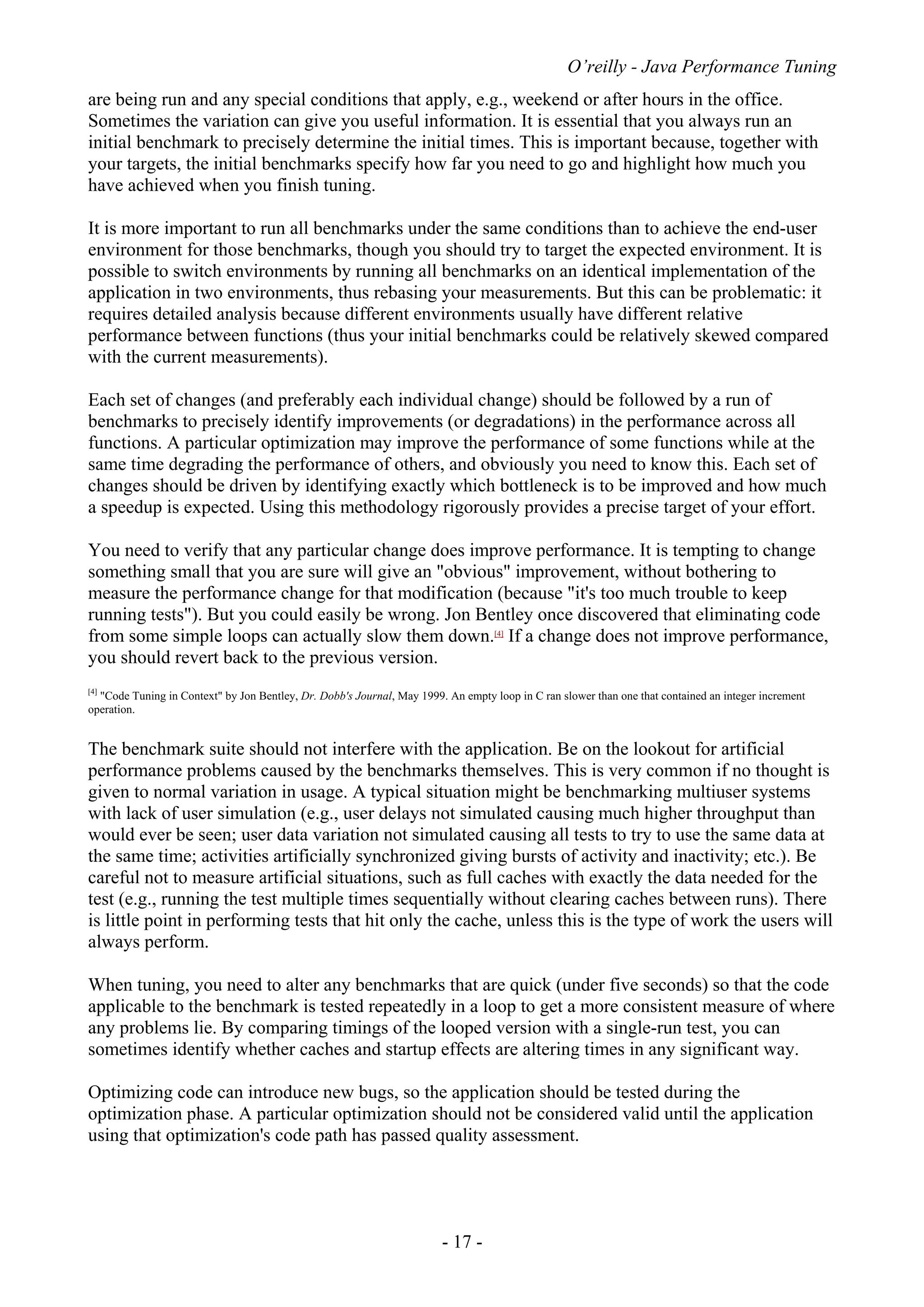 O’reilly - Java Performance Tuning
- 17 -
are being run and any special conditions that apply, e.g., weekend or after hours in the office.
Sometimes the variation can give you useful information. It is essential that you always run an
initial benchmark to precisely determine the initial times. This is important because, together with
your targets, the initial benchmarks specify how far you need to go and highlight how much you
have achieved when you finish tuning.
It is more important to run all benchmarks under the same conditions than to achieve the end-user
environment for those benchmarks, though you should try to target the expected environment. It is
possible to switch environments by running all benchmarks on an identical implementation of the
application in two environments, thus rebasing your measurements. But this can be problematic: it
requires detailed analysis because different environments usually have different relative
performance between functions (thus your initial benchmarks could be relatively skewed compared
with the current measurements).
Each set of changes (and preferably each individual change) should be followed by a run of
benchmarks to precisely identify improvements (or degradations) in the performance across all
functions. A particular optimization may improve the performance of some functions while at the
same time degrading the performance of others, and obviously you need to know this. Each set of
changes should be driven by identifying exactly which bottleneck is to be improved and how much
a speedup is expected. Using this methodology rigorously provides a precise target of your effort.
You need to verify that any particular change does improve performance. It is tempting to change
something small that you are sure will give an "obvious" improvement, without bothering to
measure the performance change for that modification (because "it's too much trouble to keep
running tests"). But you could easily be wrong. Jon Bentley once discovered that eliminating code
from some simple loops can actually slow them down.[4]
If a change does not improve performance,
you should revert back to the previous version.
[4]
"Code Tuning in Context" by Jon Bentley, Dr. Dobb's Journal, May 1999. An empty loop in C ran slower than one that contained an integer increment
operation.
The benchmark suite should not interfere with the application. Be on the lookout for artificial
performance problems caused by the benchmarks themselves. This is very common if no thought is
given to normal variation in usage. A typical situation might be benchmarking multiuser systems
with lack of user simulation (e.g., user delays not simulated causing much higher throughput than
would ever be seen; user data variation not simulated causing all tests to try to use the same data at
the same time; activities artificially synchronized giving bursts of activity and inactivity; etc.). Be
careful not to measure artificial situations, such as full caches with exactly the data needed for the
test (e.g., running the test multiple times sequentially without clearing caches between runs). There
is little point in performing tests that hit only the cache, unless this is the type of work the users will
always perform.
When tuning, you need to alter any benchmarks that are quick (under five seconds) so that the code
applicable to the benchmark is tested repeatedly in a loop to get a more consistent measure of where
any problems lie. By comparing timings of the looped version with a single-run test, you can
sometimes identify whether caches and startup effects are altering times in any significant way.
Optimizing code can introduce new bugs, so the application should be tested during the
optimization phase. A particular optimization should not be considered valid until the application
using that optimization's code path has passed quality assessment.
 