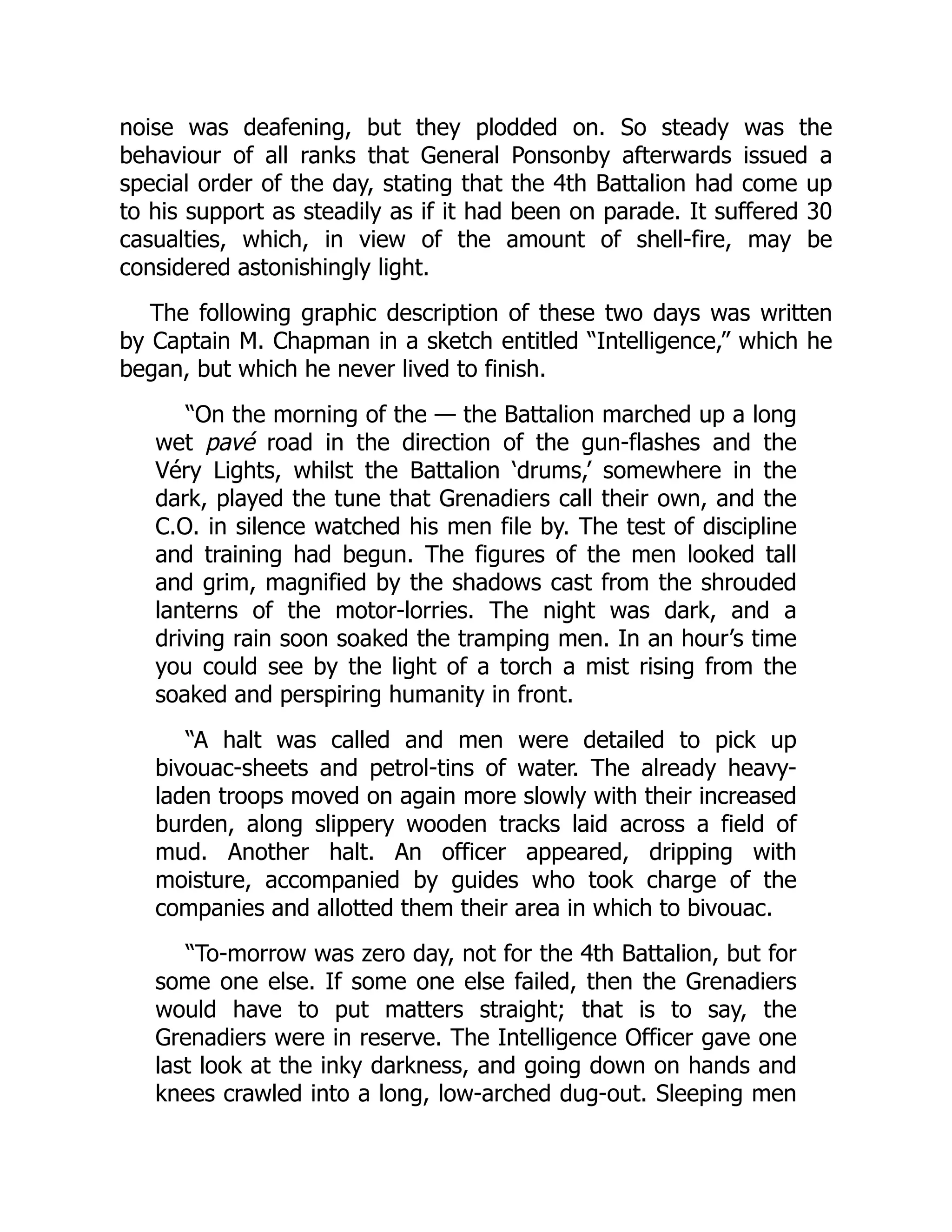 noise was deafening, but they plodded on. So steady was the
behaviour of all ranks that General Ponsonby afterwards issued a
special order of the day, stating that the 4th Battalion had come up
to his support as steadily as if it had been on parade. It suffered 30
casualties, which, in view of the amount of shell-fire, may be
considered astonishingly light.
The following graphic description of these two days was written
by Captain M. Chapman in a sketch entitled “Intelligence,” which he
began, but which he never lived to finish.
“On the morning of the — the Battalion marched up a long
wet pavé road in the direction of the gun-flashes and the
Véry Lights, whilst the Battalion ‘drums,’ somewhere in the
dark, played the tune that Grenadiers call their own, and the
C.O. in silence watched his men file by. The test of discipline
and training had begun. The figures of the men looked tall
and grim, magnified by the shadows cast from the shrouded
lanterns of the motor-lorries. The night was dark, and a
driving rain soon soaked the tramping men. In an hour’s time
you could see by the light of a torch a mist rising from the
soaked and perspiring humanity in front.
“A halt was called and men were detailed to pick up
bivouac-sheets and petrol-tins of water. The already heavy-
laden troops moved on again more slowly with their increased
burden, along slippery wooden tracks laid across a field of
mud. Another halt. An officer appeared, dripping with
moisture, accompanied by guides who took charge of the
companies and allotted them their area in which to bivouac.
“To-morrow was zero day, not for the 4th Battalion, but for
some one else. If some one else failed, then the Grenadiers
would have to put matters straight; that is to say, the
Grenadiers were in reserve. The Intelligence Officer gave one
last look at the inky darkness, and going down on hands and
knees crawled into a long, low-arched dug-out. Sleeping men
 