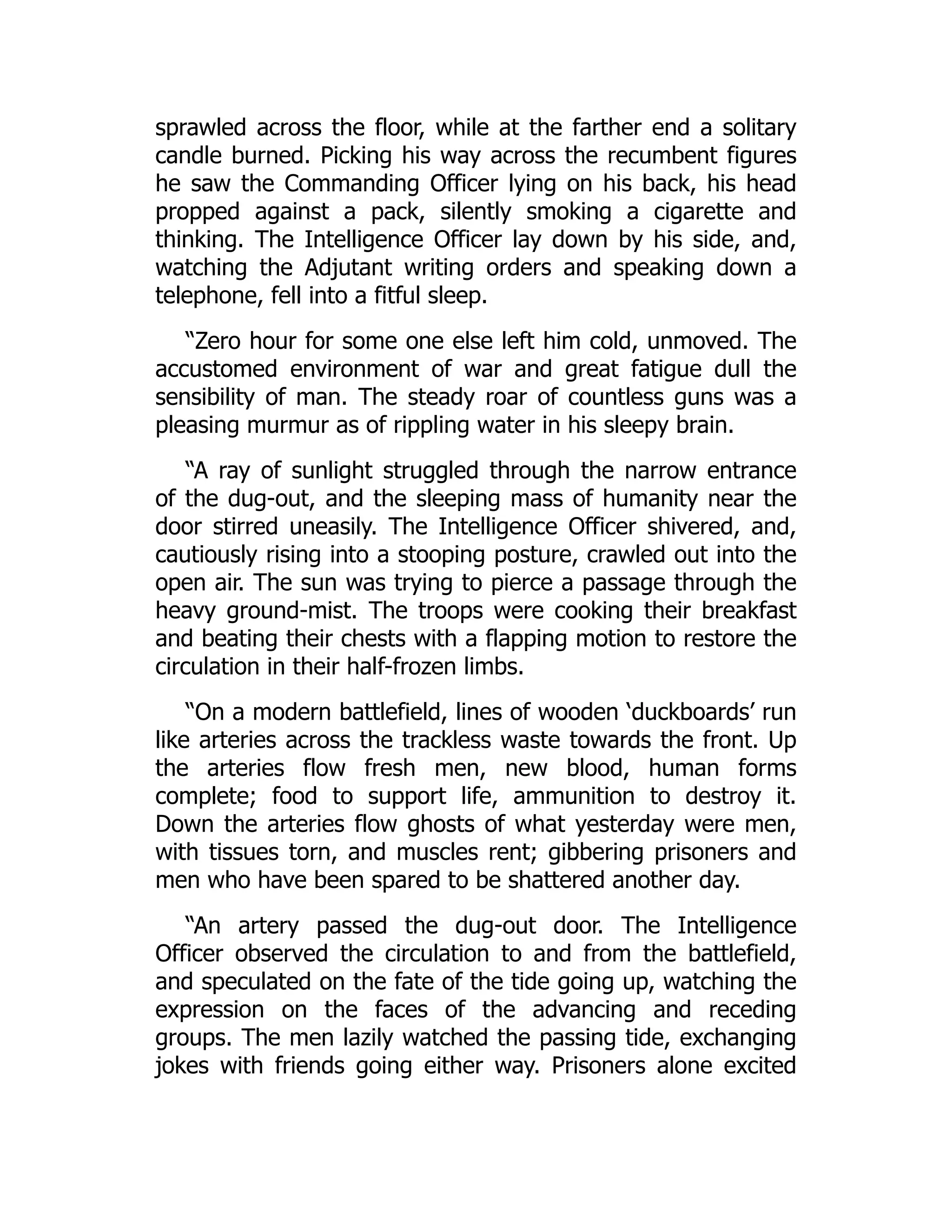 sprawled across the floor, while at the farther end a solitary
candle burned. Picking his way across the recumbent figures
he saw the Commanding Officer lying on his back, his head
propped against a pack, silently smoking a cigarette and
thinking. The Intelligence Officer lay down by his side, and,
watching the Adjutant writing orders and speaking down a
telephone, fell into a fitful sleep.
“Zero hour for some one else left him cold, unmoved. The
accustomed environment of war and great fatigue dull the
sensibility of man. The steady roar of countless guns was a
pleasing murmur as of rippling water in his sleepy brain.
“A ray of sunlight struggled through the narrow entrance
of the dug-out, and the sleeping mass of humanity near the
door stirred uneasily. The Intelligence Officer shivered, and,
cautiously rising into a stooping posture, crawled out into the
open air. The sun was trying to pierce a passage through the
heavy ground-mist. The troops were cooking their breakfast
and beating their chests with a flapping motion to restore the
circulation in their half-frozen limbs.
“On a modern battlefield, lines of wooden ‘duckboards’ run
like arteries across the trackless waste towards the front. Up
the arteries flow fresh men, new blood, human forms
complete; food to support life, ammunition to destroy it.
Down the arteries flow ghosts of what yesterday were men,
with tissues torn, and muscles rent; gibbering prisoners and
men who have been spared to be shattered another day.
“An artery passed the dug-out door. The Intelligence
Officer observed the circulation to and from the battlefield,
and speculated on the fate of the tide going up, watching the
expression on the faces of the advancing and receding
groups. The men lazily watched the passing tide, exchanging
jokes with friends going either way. Prisoners alone excited
 