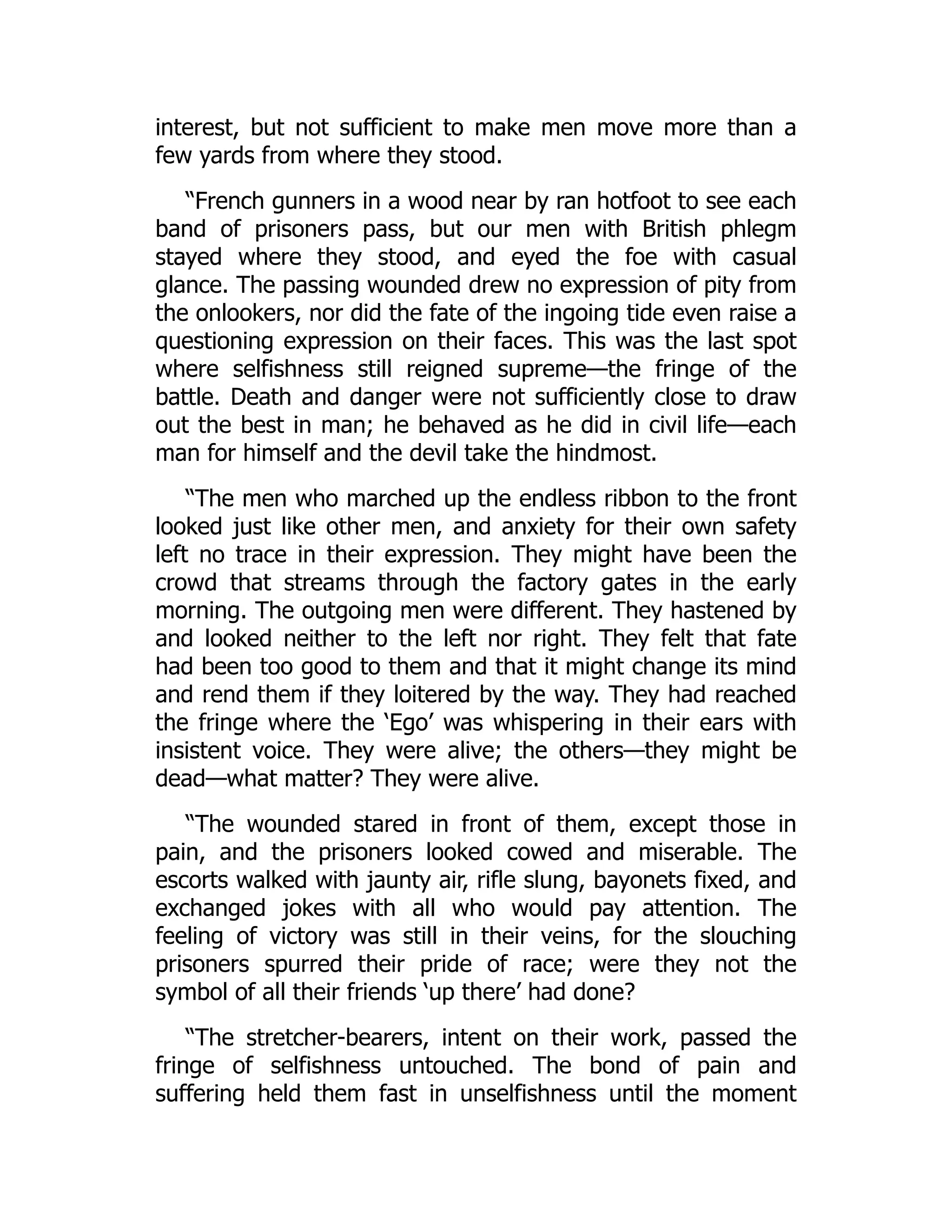 interest, but not sufficient to make men move more than a
few yards from where they stood.
“French gunners in a wood near by ran hotfoot to see each
band of prisoners pass, but our men with British phlegm
stayed where they stood, and eyed the foe with casual
glance. The passing wounded drew no expression of pity from
the onlookers, nor did the fate of the ingoing tide even raise a
questioning expression on their faces. This was the last spot
where selfishness still reigned supreme—the fringe of the
battle. Death and danger were not sufficiently close to draw
out the best in man; he behaved as he did in civil life—each
man for himself and the devil take the hindmost.
“The men who marched up the endless ribbon to the front
looked just like other men, and anxiety for their own safety
left no trace in their expression. They might have been the
crowd that streams through the factory gates in the early
morning. The outgoing men were different. They hastened by
and looked neither to the left nor right. They felt that fate
had been too good to them and that it might change its mind
and rend them if they loitered by the way. They had reached
the fringe where the ‘Ego’ was whispering in their ears with
insistent voice. They were alive; the others—they might be
dead—what matter? They were alive.
“The wounded stared in front of them, except those in
pain, and the prisoners looked cowed and miserable. The
escorts walked with jaunty air, rifle slung, bayonets fixed, and
exchanged jokes with all who would pay attention. The
feeling of victory was still in their veins, for the slouching
prisoners spurred their pride of race; were they not the
symbol of all their friends ‘up there’ had done?
“The stretcher-bearers, intent on their work, passed the
fringe of selfishness untouched. The bond of pain and
suffering held them fast in unselfishness until the moment
 