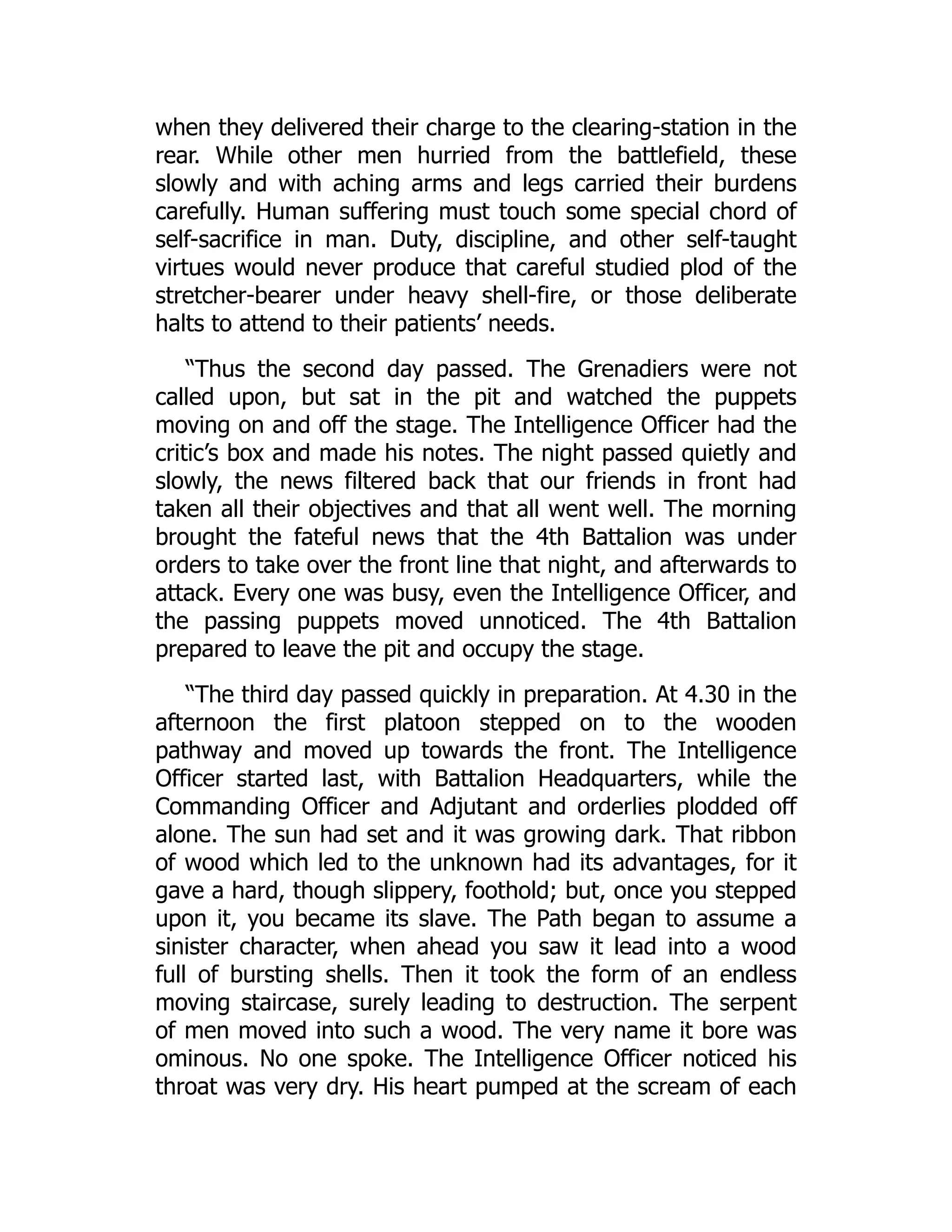 when they delivered their charge to the clearing-station in the
rear. While other men hurried from the battlefield, these
slowly and with aching arms and legs carried their burdens
carefully. Human suffering must touch some special chord of
self-sacrifice in man. Duty, discipline, and other self-taught
virtues would never produce that careful studied plod of the
stretcher-bearer under heavy shell-fire, or those deliberate
halts to attend to their patients’ needs.
“Thus the second day passed. The Grenadiers were not
called upon, but sat in the pit and watched the puppets
moving on and off the stage. The Intelligence Officer had the
critic’s box and made his notes. The night passed quietly and
slowly, the news filtered back that our friends in front had
taken all their objectives and that all went well. The morning
brought the fateful news that the 4th Battalion was under
orders to take over the front line that night, and afterwards to
attack. Every one was busy, even the Intelligence Officer, and
the passing puppets moved unnoticed. The 4th Battalion
prepared to leave the pit and occupy the stage.
“The third day passed quickly in preparation. At 4.30 in the
afternoon the first platoon stepped on to the wooden
pathway and moved up towards the front. The Intelligence
Officer started last, with Battalion Headquarters, while the
Commanding Officer and Adjutant and orderlies plodded off
alone. The sun had set and it was growing dark. That ribbon
of wood which led to the unknown had its advantages, for it
gave a hard, though slippery, foothold; but, once you stepped
upon it, you became its slave. The Path began to assume a
sinister character, when ahead you saw it lead into a wood
full of bursting shells. Then it took the form of an endless
moving staircase, surely leading to destruction. The serpent
of men moved into such a wood. The very name it bore was
ominous. No one spoke. The Intelligence Officer noticed his
throat was very dry. His heart pumped at the scream of each
 