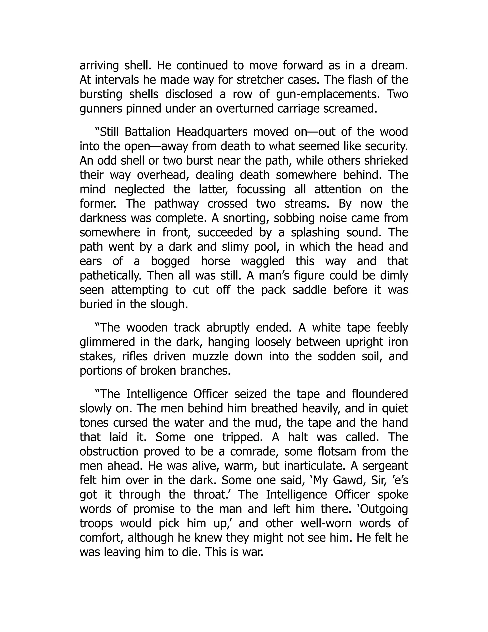 arriving shell. He continued to move forward as in a dream.
At intervals he made way for stretcher cases. The flash of the
bursting shells disclosed a row of gun-emplacements. Two
gunners pinned under an overturned carriage screamed.
“Still Battalion Headquarters moved on—out of the wood
into the open—away from death to what seemed like security.
An odd shell or two burst near the path, while others shrieked
their way overhead, dealing death somewhere behind. The
mind neglected the latter, focussing all attention on the
former. The pathway crossed two streams. By now the
darkness was complete. A snorting, sobbing noise came from
somewhere in front, succeeded by a splashing sound. The
path went by a dark and slimy pool, in which the head and
ears of a bogged horse waggled this way and that
pathetically. Then all was still. A man’s figure could be dimly
seen attempting to cut off the pack saddle before it was
buried in the slough.
“The wooden track abruptly ended. A white tape feebly
glimmered in the dark, hanging loosely between upright iron
stakes, rifles driven muzzle down into the sodden soil, and
portions of broken branches.
“The Intelligence Officer seized the tape and floundered
slowly on. The men behind him breathed heavily, and in quiet
tones cursed the water and the mud, the tape and the hand
that laid it. Some one tripped. A halt was called. The
obstruction proved to be a comrade, some flotsam from the
men ahead. He was alive, warm, but inarticulate. A sergeant
felt him over in the dark. Some one said, ‘My Gawd, Sir, ’e’s
got it through the throat.’ The Intelligence Officer spoke
words of promise to the man and left him there. ‘Outgoing
troops would pick him up,’ and other well-worn words of
comfort, although he knew they might not see him. He felt he
was leaving him to die. This is war.
 