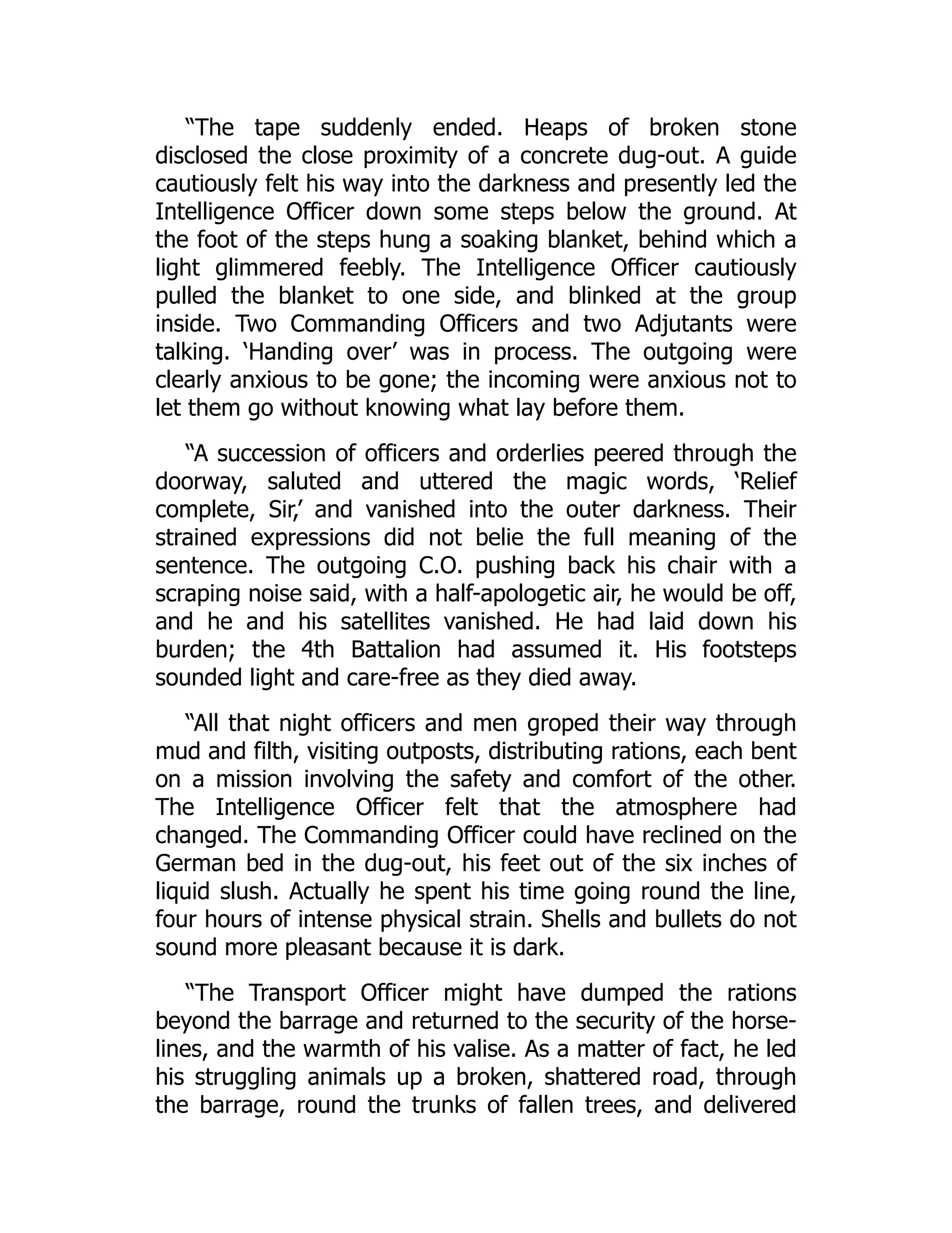 “The tape suddenly ended. Heaps of broken stone
disclosed the close proximity of a concrete dug-out. A guide
cautiously felt his way into the darkness and presently led the
Intelligence Officer down some steps below the ground. At
the foot of the steps hung a soaking blanket, behind which a
light glimmered feebly. The Intelligence Officer cautiously
pulled the blanket to one side, and blinked at the group
inside. Two Commanding Officers and two Adjutants were
talking. ‘Handing over’ was in process. The outgoing were
clearly anxious to be gone; the incoming were anxious not to
let them go without knowing what lay before them.
“A succession of officers and orderlies peered through the
doorway, saluted and uttered the magic words, ‘Relief
complete, Sir,’ and vanished into the outer darkness. Their
strained expressions did not belie the full meaning of the
sentence. The outgoing C.O. pushing back his chair with a
scraping noise said, with a half-apologetic air, he would be off,
and he and his satellites vanished. He had laid down his
burden; the 4th Battalion had assumed it. His footsteps
sounded light and care-free as they died away.
“All that night officers and men groped their way through
mud and filth, visiting outposts, distributing rations, each bent
on a mission involving the safety and comfort of the other.
The Intelligence Officer felt that the atmosphere had
changed. The Commanding Officer could have reclined on the
German bed in the dug-out, his feet out of the six inches of
liquid slush. Actually he spent his time going round the line,
four hours of intense physical strain. Shells and bullets do not
sound more pleasant because it is dark.
“The Transport Officer might have dumped the rations
beyond the barrage and returned to the security of the horse-
lines, and the warmth of his valise. As a matter of fact, he led
his struggling animals up a broken, shattered road, through
the barrage, round the trunks of fallen trees, and delivered
 