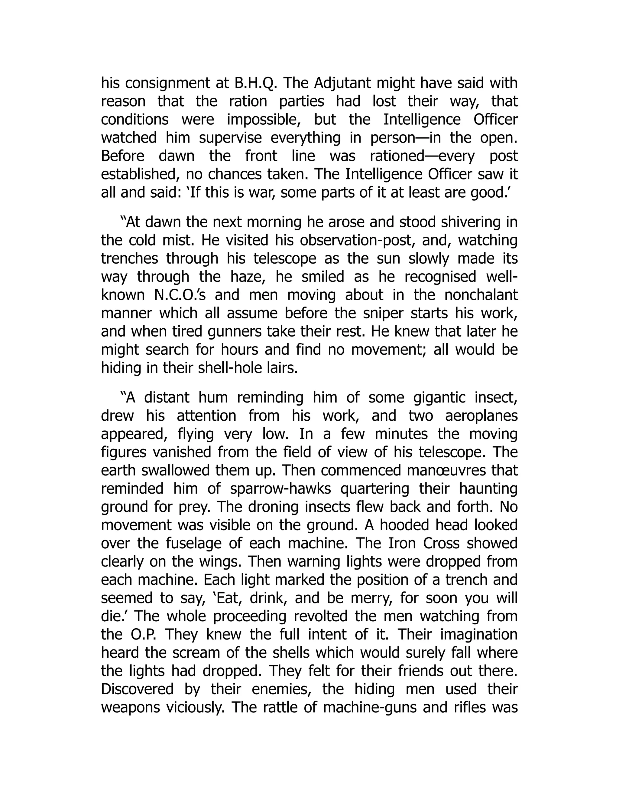 his consignment at B.H.Q. The Adjutant might have said with
reason that the ration parties had lost their way, that
conditions were impossible, but the Intelligence Officer
watched him supervise everything in person—in the open.
Before dawn the front line was rationed—every post
established, no chances taken. The Intelligence Officer saw it
all and said: ‘If this is war, some parts of it at least are good.’
“At dawn the next morning he arose and stood shivering in
the cold mist. He visited his observation-post, and, watching
trenches through his telescope as the sun slowly made its
way through the haze, he smiled as he recognised well-
known N.C.O.’s and men moving about in the nonchalant
manner which all assume before the sniper starts his work,
and when tired gunners take their rest. He knew that later he
might search for hours and find no movement; all would be
hiding in their shell-hole lairs.
“A distant hum reminding him of some gigantic insect,
drew his attention from his work, and two aeroplanes
appeared, flying very low. In a few minutes the moving
figures vanished from the field of view of his telescope. The
earth swallowed them up. Then commenced manœuvres that
reminded him of sparrow-hawks quartering their haunting
ground for prey. The droning insects flew back and forth. No
movement was visible on the ground. A hooded head looked
over the fuselage of each machine. The Iron Cross showed
clearly on the wings. Then warning lights were dropped from
each machine. Each light marked the position of a trench and
seemed to say, ‘Eat, drink, and be merry, for soon you will
die.’ The whole proceeding revolted the men watching from
the O.P. They knew the full intent of it. Their imagination
heard the scream of the shells which would surely fall where
the lights had dropped. They felt for their friends out there.
Discovered by their enemies, the hiding men used their
weapons viciously. The rattle of machine-guns and rifles was
 