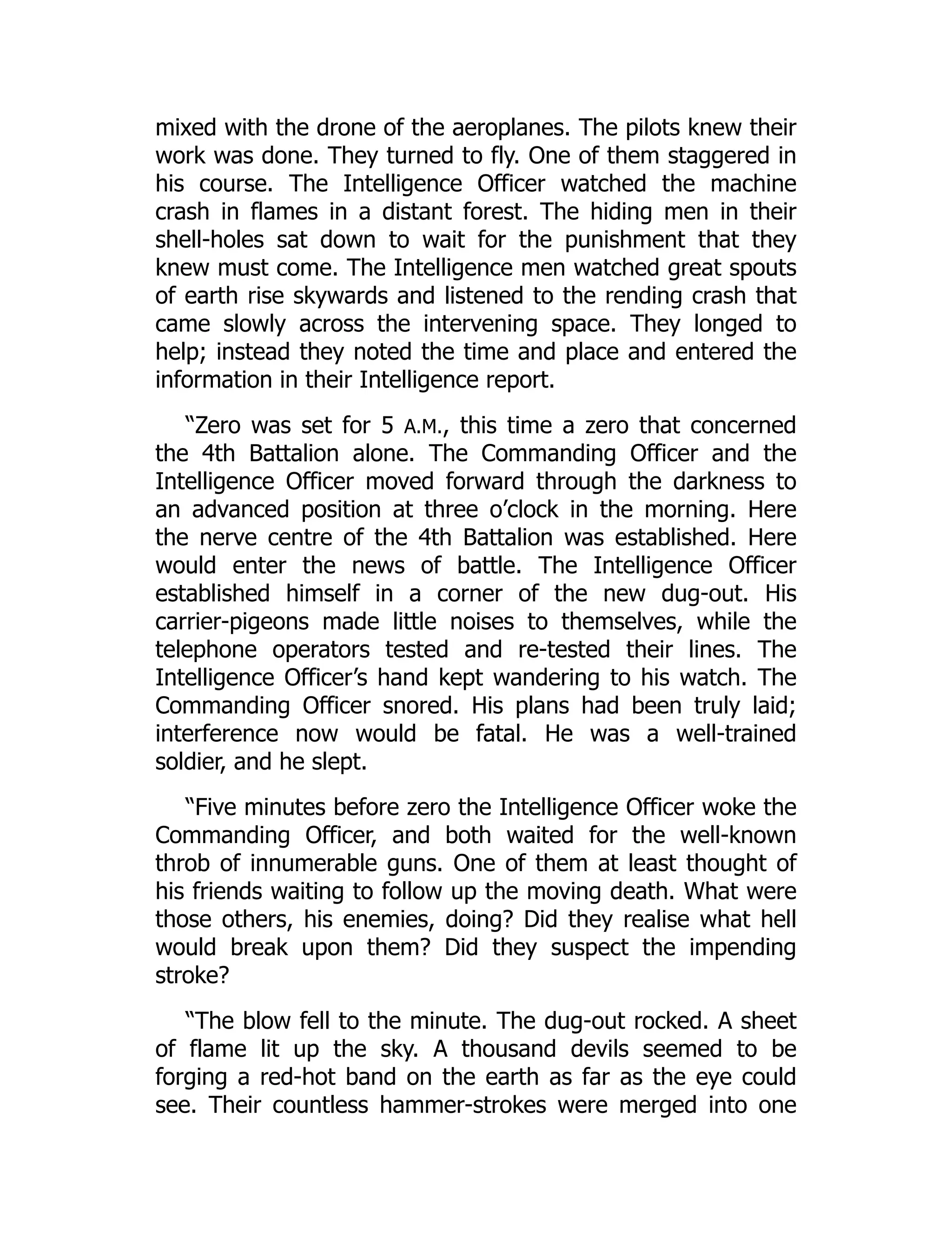 mixed with the drone of the aeroplanes. The pilots knew their
work was done. They turned to fly. One of them staggered in
his course. The Intelligence Officer watched the machine
crash in flames in a distant forest. The hiding men in their
shell-holes sat down to wait for the punishment that they
knew must come. The Intelligence men watched great spouts
of earth rise skywards and listened to the rending crash that
came slowly across the intervening space. They longed to
help; instead they noted the time and place and entered the
information in their Intelligence report.
“Zero was set for 5 A.M., this time a zero that concerned
the 4th Battalion alone. The Commanding Officer and the
Intelligence Officer moved forward through the darkness to
an advanced position at three o’clock in the morning. Here
the nerve centre of the 4th Battalion was established. Here
would enter the news of battle. The Intelligence Officer
established himself in a corner of the new dug-out. His
carrier-pigeons made little noises to themselves, while the
telephone operators tested and re-tested their lines. The
Intelligence Officer’s hand kept wandering to his watch. The
Commanding Officer snored. His plans had been truly laid;
interference now would be fatal. He was a well-trained
soldier, and he slept.
“Five minutes before zero the Intelligence Officer woke the
Commanding Officer, and both waited for the well-known
throb of innumerable guns. One of them at least thought of
his friends waiting to follow up the moving death. What were
those others, his enemies, doing? Did they realise what hell
would break upon them? Did they suspect the impending
stroke?
“The blow fell to the minute. The dug-out rocked. A sheet
of flame lit up the sky. A thousand devils seemed to be
forging a red-hot band on the earth as far as the eye could
see. Their countless hammer-strokes were merged into one
 