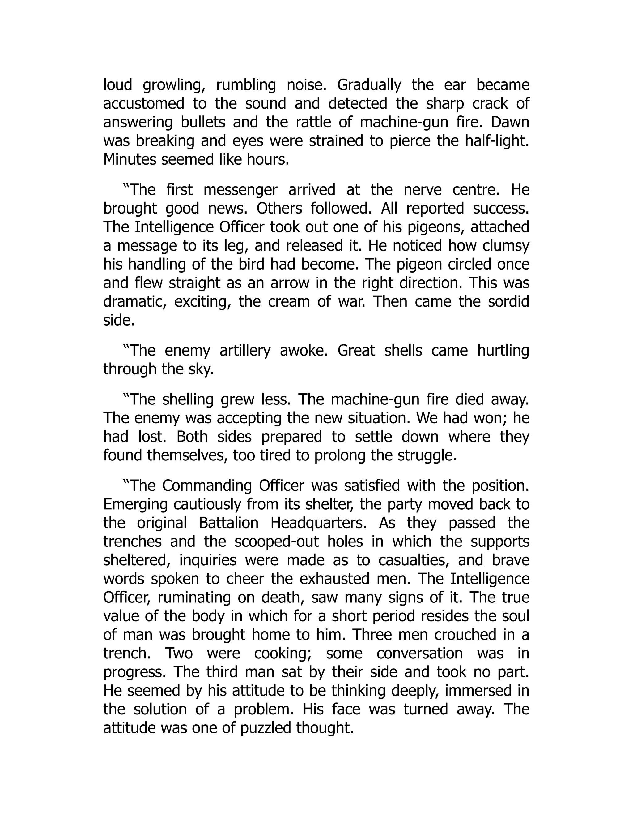 loud growling, rumbling noise. Gradually the ear became
accustomed to the sound and detected the sharp crack of
answering bullets and the rattle of machine-gun fire. Dawn
was breaking and eyes were strained to pierce the half-light.
Minutes seemed like hours.
“The first messenger arrived at the nerve centre. He
brought good news. Others followed. All reported success.
The Intelligence Officer took out one of his pigeons, attached
a message to its leg, and released it. He noticed how clumsy
his handling of the bird had become. The pigeon circled once
and flew straight as an arrow in the right direction. This was
dramatic, exciting, the cream of war. Then came the sordid
side.
“The enemy artillery awoke. Great shells came hurtling
through the sky.
“The shelling grew less. The machine-gun fire died away.
The enemy was accepting the new situation. We had won; he
had lost. Both sides prepared to settle down where they
found themselves, too tired to prolong the struggle.
“The Commanding Officer was satisfied with the position.
Emerging cautiously from its shelter, the party moved back to
the original Battalion Headquarters. As they passed the
trenches and the scooped-out holes in which the supports
sheltered, inquiries were made as to casualties, and brave
words spoken to cheer the exhausted men. The Intelligence
Officer, ruminating on death, saw many signs of it. The true
value of the body in which for a short period resides the soul
of man was brought home to him. Three men crouched in a
trench. Two were cooking; some conversation was in
progress. The third man sat by their side and took no part.
He seemed by his attitude to be thinking deeply, immersed in
the solution of a problem. His face was turned away. The
attitude was one of puzzled thought.
 