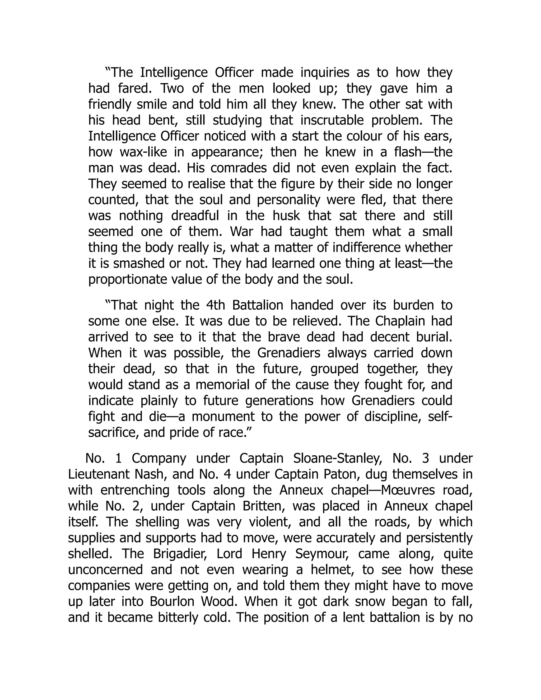 “The Intelligence Officer made inquiries as to how they
had fared. Two of the men looked up; they gave him a
friendly smile and told him all they knew. The other sat with
his head bent, still studying that inscrutable problem. The
Intelligence Officer noticed with a start the colour of his ears,
how wax-like in appearance; then he knew in a flash—the
man was dead. His comrades did not even explain the fact.
They seemed to realise that the figure by their side no longer
counted, that the soul and personality were fled, that there
was nothing dreadful in the husk that sat there and still
seemed one of them. War had taught them what a small
thing the body really is, what a matter of indifference whether
it is smashed or not. They had learned one thing at least—the
proportionate value of the body and the soul.
“That night the 4th Battalion handed over its burden to
some one else. It was due to be relieved. The Chaplain had
arrived to see to it that the brave dead had decent burial.
When it was possible, the Grenadiers always carried down
their dead, so that in the future, grouped together, they
would stand as a memorial of the cause they fought for, and
indicate plainly to future generations how Grenadiers could
fight and die—a monument to the power of discipline, self-
sacrifice, and pride of race.”
No. 1 Company under Captain Sloane-Stanley, No. 3 under
Lieutenant Nash, and No. 4 under Captain Paton, dug themselves in
with entrenching tools along the Anneux chapel—Mœuvres road,
while No. 2, under Captain Britten, was placed in Anneux chapel
itself. The shelling was very violent, and all the roads, by which
supplies and supports had to move, were accurately and persistently
shelled. The Brigadier, Lord Henry Seymour, came along, quite
unconcerned and not even wearing a helmet, to see how these
companies were getting on, and told them they might have to move
up later into Bourlon Wood. When it got dark snow began to fall,
and it became bitterly cold. The position of a lent battalion is by no
 