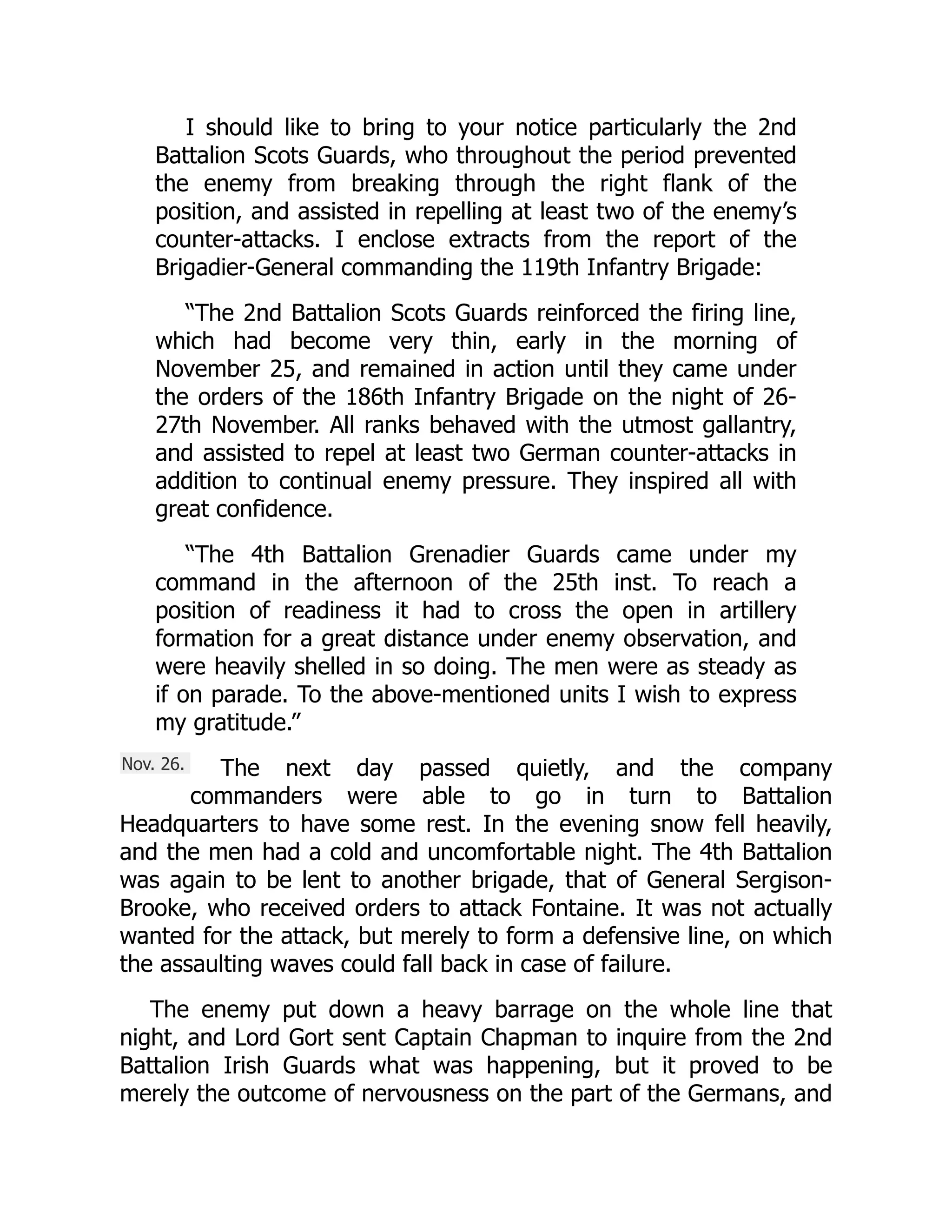 Nov. 26.
I should like to bring to your notice particularly the 2nd
Battalion Scots Guards, who throughout the period prevented
the enemy from breaking through the right flank of the
position, and assisted in repelling at least two of the enemy’s
counter-attacks. I enclose extracts from the report of the
Brigadier-General commanding the 119th Infantry Brigade:
“The 2nd Battalion Scots Guards reinforced the firing line,
which had become very thin, early in the morning of
November 25, and remained in action until they came under
the orders of the 186th Infantry Brigade on the night of 26-
27th November. All ranks behaved with the utmost gallantry,
and assisted to repel at least two German counter-attacks in
addition to continual enemy pressure. They inspired all with
great confidence.
“The 4th Battalion Grenadier Guards came under my
command in the afternoon of the 25th inst. To reach a
position of readiness it had to cross the open in artillery
formation for a great distance under enemy observation, and
were heavily shelled in so doing. The men were as steady as
if on parade. To the above-mentioned units I wish to express
my gratitude.”
The next day passed quietly, and the company
commanders were able to go in turn to Battalion
Headquarters to have some rest. In the evening snow fell heavily,
and the men had a cold and uncomfortable night. The 4th Battalion
was again to be lent to another brigade, that of General Sergison-
Brooke, who received orders to attack Fontaine. It was not actually
wanted for the attack, but merely to form a defensive line, on which
the assaulting waves could fall back in case of failure.
The enemy put down a heavy barrage on the whole line that
night, and Lord Gort sent Captain Chapman to inquire from the 2nd
Battalion Irish Guards what was happening, but it proved to be
merely the outcome of nervousness on the part of the Germans, and
 