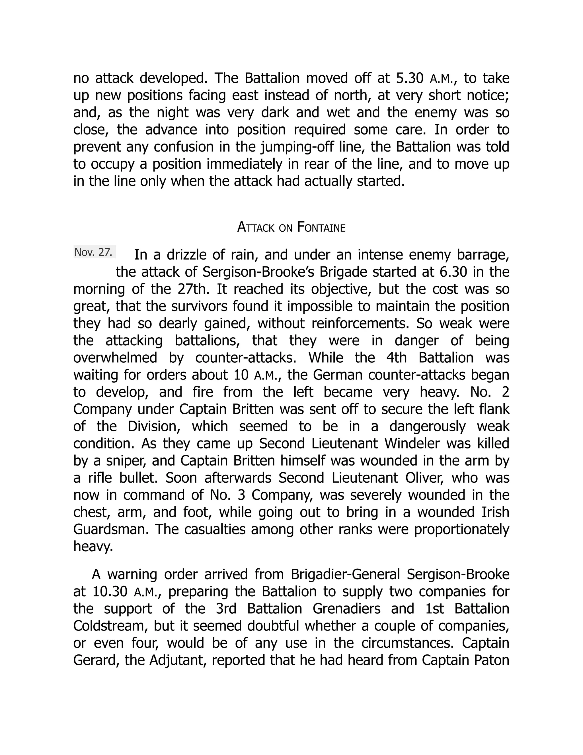 Nov. 27.
no attack developed. The Battalion moved off at 5.30 A.M., to take
up new positions facing east instead of north, at very short notice;
and, as the night was very dark and wet and the enemy was so
close, the advance into position required some care. In order to
prevent any confusion in the jumping-off line, the Battalion was told
to occupy a position immediately in rear of the line, and to move up
in the line only when the attack had actually started.
Attack on Fontaine
In a drizzle of rain, and under an intense enemy barrage,
the attack of Sergison-Brooke’s Brigade started at 6.30 in the
morning of the 27th. It reached its objective, but the cost was so
great, that the survivors found it impossible to maintain the position
they had so dearly gained, without reinforcements. So weak were
the attacking battalions, that they were in danger of being
overwhelmed by counter-attacks. While the 4th Battalion was
waiting for orders about 10 A.M., the German counter-attacks began
to develop, and fire from the left became very heavy. No. 2
Company under Captain Britten was sent off to secure the left flank
of the Division, which seemed to be in a dangerously weak
condition. As they came up Second Lieutenant Windeler was killed
by a sniper, and Captain Britten himself was wounded in the arm by
a rifle bullet. Soon afterwards Second Lieutenant Oliver, who was
now in command of No. 3 Company, was severely wounded in the
chest, arm, and foot, while going out to bring in a wounded Irish
Guardsman. The casualties among other ranks were proportionately
heavy.
A warning order arrived from Brigadier-General Sergison-Brooke
at 10.30 A.M., preparing the Battalion to supply two companies for
the support of the 3rd Battalion Grenadiers and 1st Battalion
Coldstream, but it seemed doubtful whether a couple of companies,
or even four, would be of any use in the circumstances. Captain
Gerard, the Adjutant, reported that he had heard from Captain Paton
 