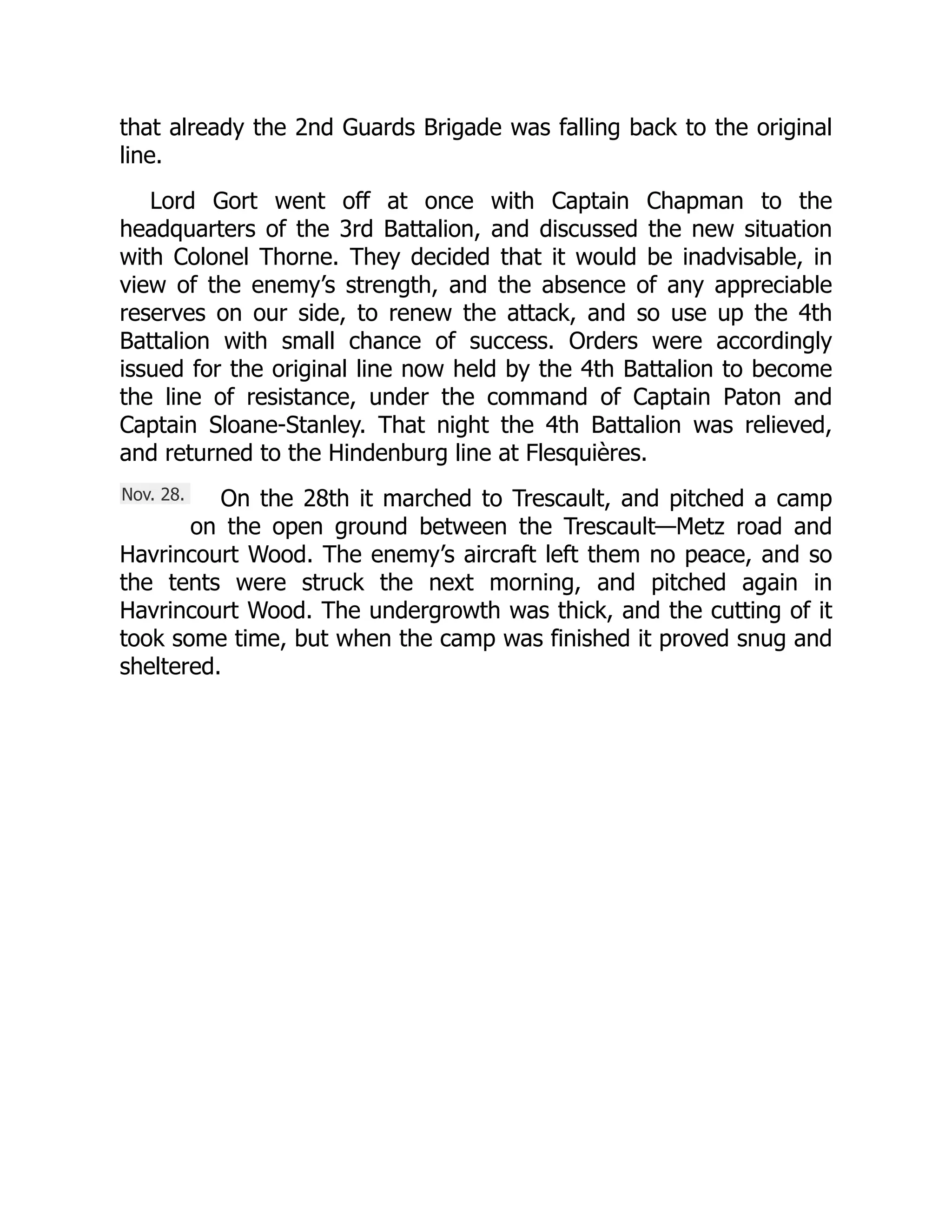 Nov. 28.
that already the 2nd Guards Brigade was falling back to the original
line.
Lord Gort went off at once with Captain Chapman to the
headquarters of the 3rd Battalion, and discussed the new situation
with Colonel Thorne. They decided that it would be inadvisable, in
view of the enemy’s strength, and the absence of any appreciable
reserves on our side, to renew the attack, and so use up the 4th
Battalion with small chance of success. Orders were accordingly
issued for the original line now held by the 4th Battalion to become
the line of resistance, under the command of Captain Paton and
Captain Sloane-Stanley. That night the 4th Battalion was relieved,
and returned to the Hindenburg line at Flesquières.
On the 28th it marched to Trescault, and pitched a camp
on the open ground between the Trescault—Metz road and
Havrincourt Wood. The enemy’s aircraft left them no peace, and so
the tents were struck the next morning, and pitched again in
Havrincourt Wood. The undergrowth was thick, and the cutting of it
took some time, but when the camp was finished it proved snug and
sheltered.
 