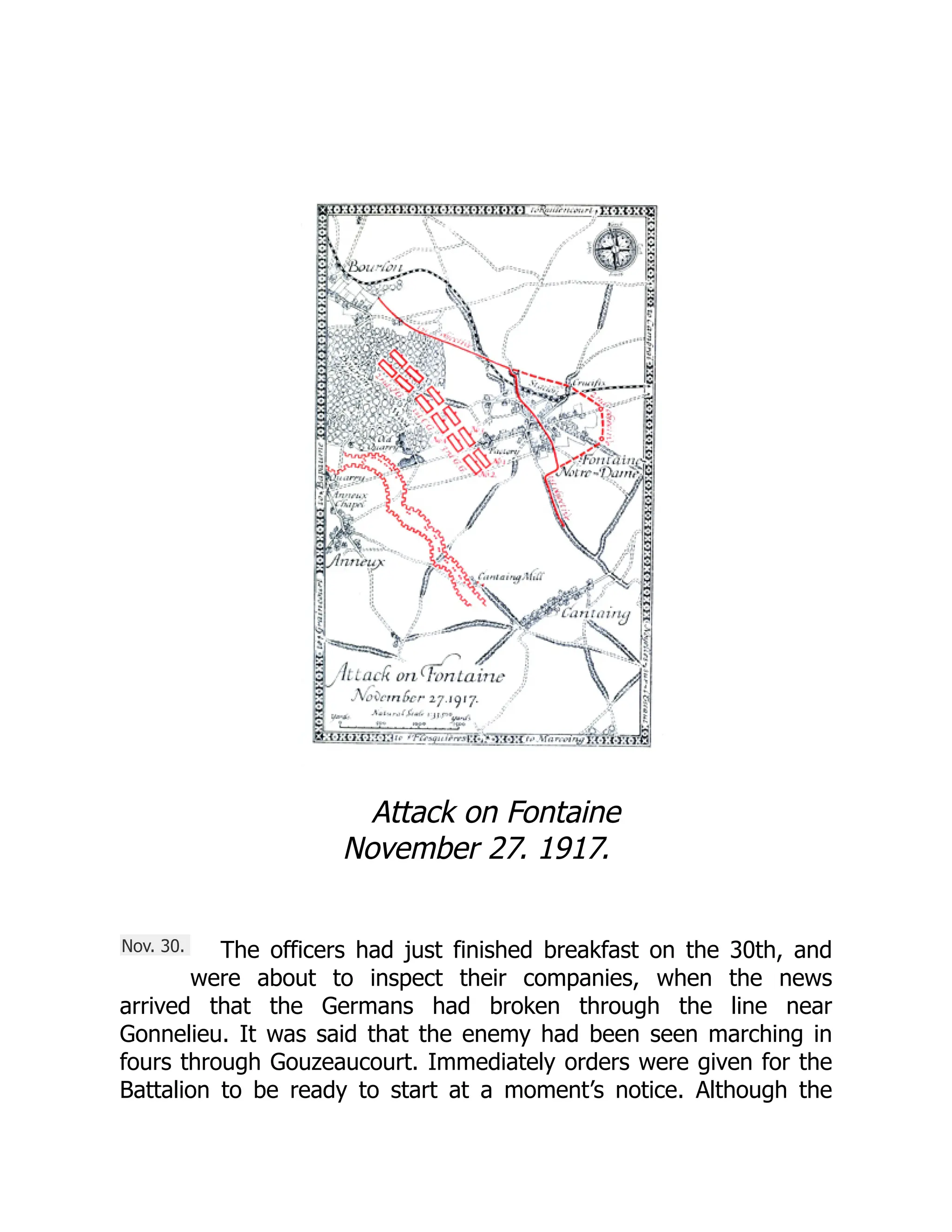 Nov. 30.
Attack on Fontaine
November 27. 1917.
The officers had just finished breakfast on the 30th, and
were about to inspect their companies, when the news
arrived that the Germans had broken through the line near
Gonnelieu. It was said that the enemy had been seen marching in
fours through Gouzeaucourt. Immediately orders were given for the
Battalion to be ready to start at a moment’s notice. Although the
 