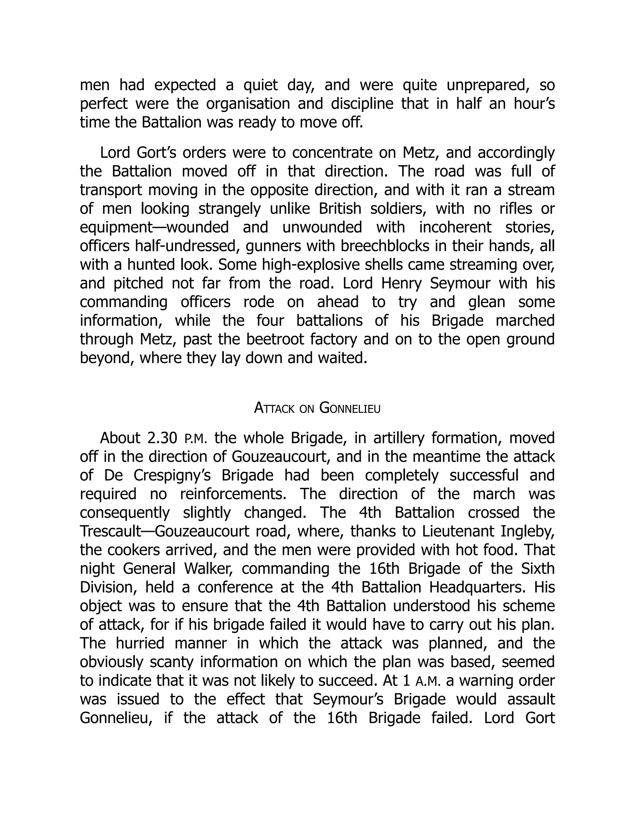 men had expected a quiet day, and were quite unprepared, so
perfect were the organisation and discipline that in half an hour’s
time the Battalion was ready to move off.
Lord Gort’s orders were to concentrate on Metz, and accordingly
the Battalion moved off in that direction. The road was full of
transport moving in the opposite direction, and with it ran a stream
of men looking strangely unlike British soldiers, with no rifles or
equipment—wounded and unwounded with incoherent stories,
officers half-undressed, gunners with breechblocks in their hands, all
with a hunted look. Some high-explosive shells came streaming over,
and pitched not far from the road. Lord Henry Seymour with his
commanding officers rode on ahead to try and glean some
information, while the four battalions of his Brigade marched
through Metz, past the beetroot factory and on to the open ground
beyond, where they lay down and waited.
Attack on Gonnelieu
About 2.30 P.M. the whole Brigade, in artillery formation, moved
off in the direction of Gouzeaucourt, and in the meantime the attack
of De Crespigny’s Brigade had been completely successful and
required no reinforcements. The direction of the march was
consequently slightly changed. The 4th Battalion crossed the
Trescault—Gouzeaucourt road, where, thanks to Lieutenant Ingleby,
the cookers arrived, and the men were provided with hot food. That
night General Walker, commanding the 16th Brigade of the Sixth
Division, held a conference at the 4th Battalion Headquarters. His
object was to ensure that the 4th Battalion understood his scheme
of attack, for if his brigade failed it would have to carry out his plan.
The hurried manner in which the attack was planned, and the
obviously scanty information on which the plan was based, seemed
to indicate that it was not likely to succeed. At 1 A.M. a warning order
was issued to the effect that Seymour’s Brigade would assault
Gonnelieu, if the attack of the 16th Brigade failed. Lord Gort
 