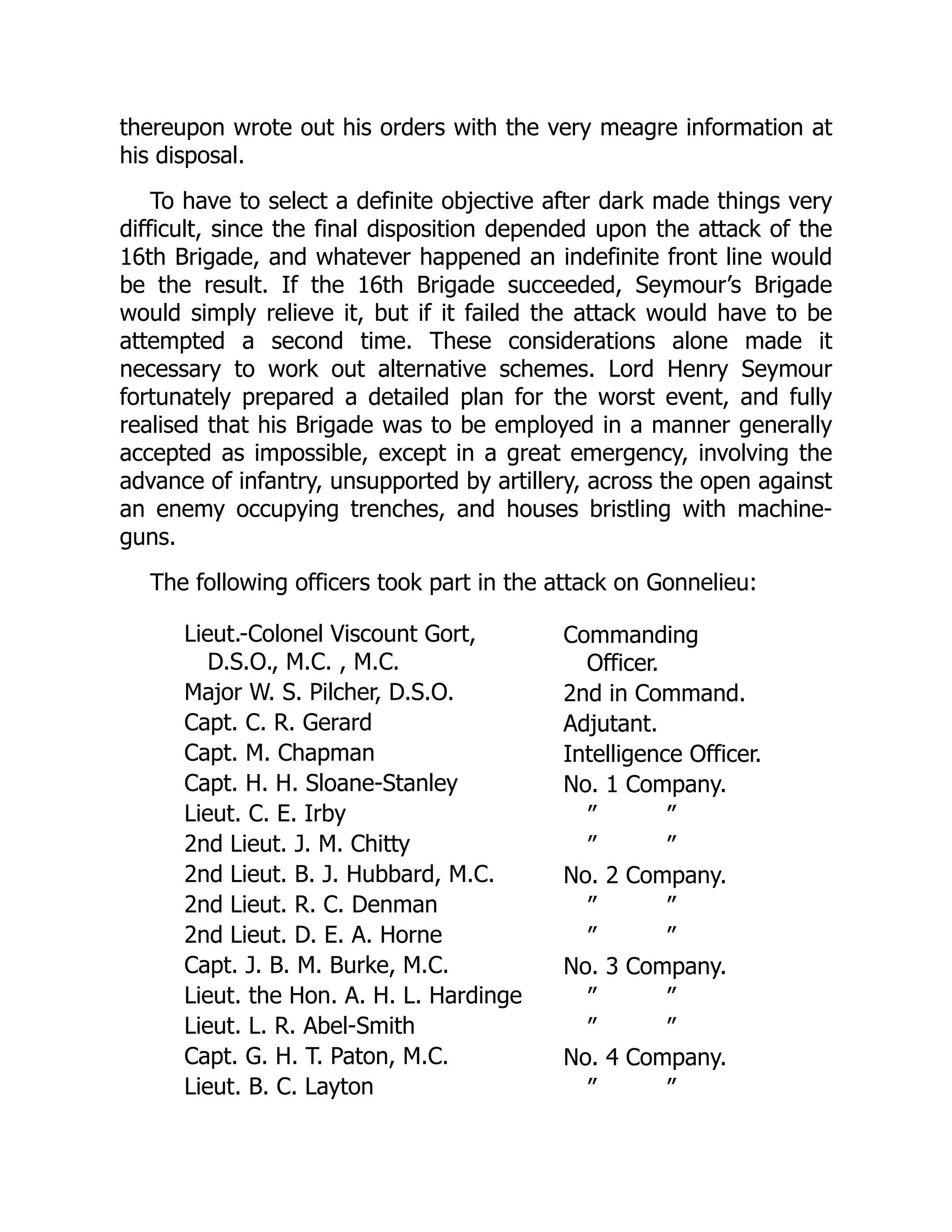 thereupon wrote out his orders with the very meagre information at
his disposal.
To have to select a definite objective after dark made things very
difficult, since the final disposition depended upon the attack of the
16th Brigade, and whatever happened an indefinite front line would
be the result. If the 16th Brigade succeeded, Seymour’s Brigade
would simply relieve it, but if it failed the attack would have to be
attempted a second time. These considerations alone made it
necessary to work out alternative schemes. Lord Henry Seymour
fortunately prepared a detailed plan for the worst event, and fully
realised that his Brigade was to be employed in a manner generally
accepted as impossible, except in a great emergency, involving the
advance of infantry, unsupported by artillery, across the open against
an enemy occupying trenches, and houses bristling with machine-
guns.
The following officers took part in the attack on Gonnelieu:
Lieut.-Colonel Viscount Gort,
D.S.O., M.C. , M.C.
Commanding
Officer.
Major W. S. Pilcher, D.S.O. 2nd in Command.
Capt. C. R. Gerard Adjutant.
Capt. M. Chapman Intelligence Officer.
Capt. H. H. Sloane-Stanley No. 1 Company.
Lieut. C. E. Irby ” ”
2nd Lieut. J. M. Chitty ” ”
2nd Lieut. B. J. Hubbard, M.C. No. 2 Company.
2nd Lieut. R. C. Denman ” ”
2nd Lieut. D. E. A. Horne ” ”
Capt. J. B. M. Burke, M.C. No. 3 Company.
Lieut. the Hon. A. H. L. Hardinge ” ”
Lieut. L. R. Abel-Smith ” ”
Capt. G. H. T. Paton, M.C. No. 4 Company.
Lieut. B. C. Layton ” ”
 