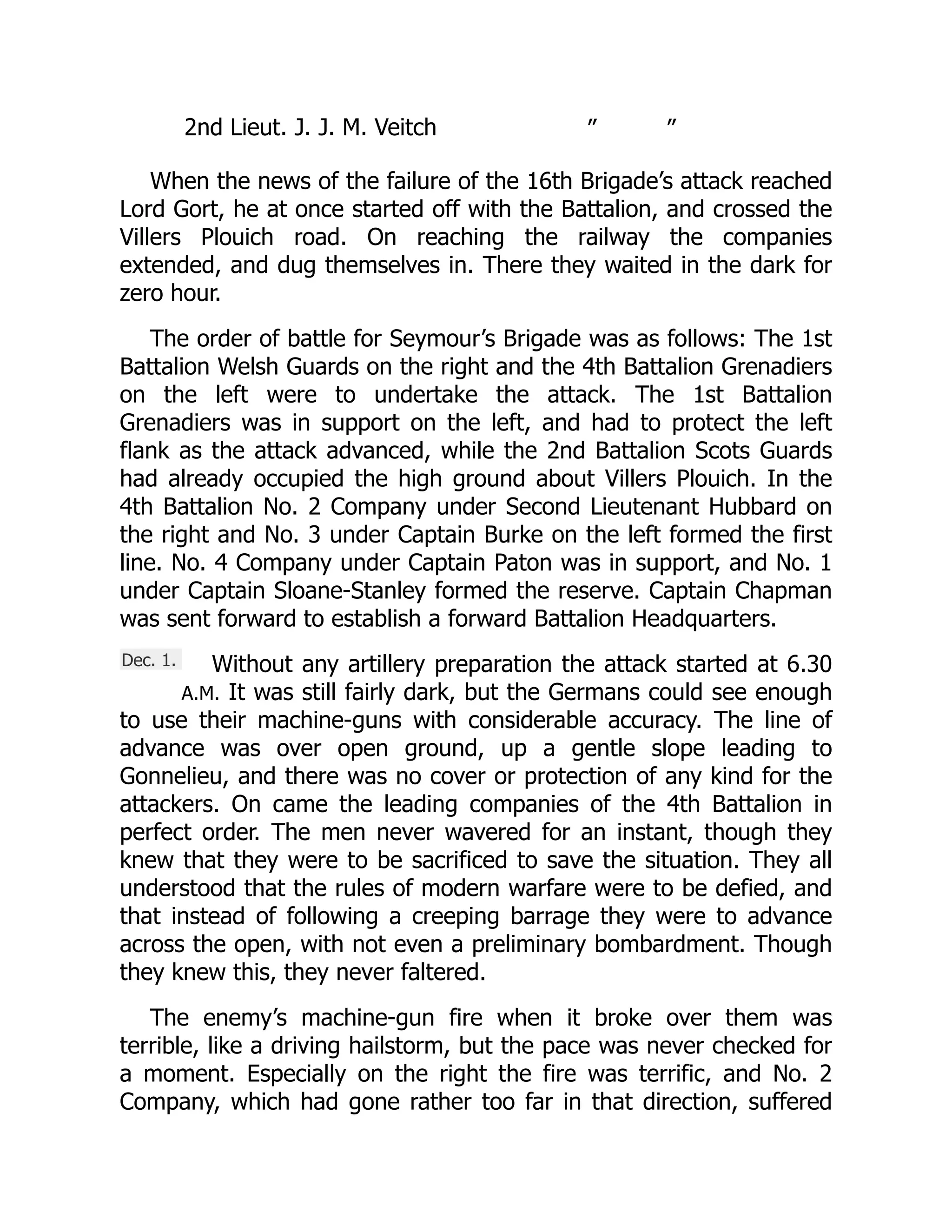 Dec. 1.
2nd Lieut. J. J. M. Veitch ” ”
When the news of the failure of the 16th Brigade’s attack reached
Lord Gort, he at once started off with the Battalion, and crossed the
Villers Plouich road. On reaching the railway the companies
extended, and dug themselves in. There they waited in the dark for
zero hour.
The order of battle for Seymour’s Brigade was as follows: The 1st
Battalion Welsh Guards on the right and the 4th Battalion Grenadiers
on the left were to undertake the attack. The 1st Battalion
Grenadiers was in support on the left, and had to protect the left
flank as the attack advanced, while the 2nd Battalion Scots Guards
had already occupied the high ground about Villers Plouich. In the
4th Battalion No. 2 Company under Second Lieutenant Hubbard on
the right and No. 3 under Captain Burke on the left formed the first
line. No. 4 Company under Captain Paton was in support, and No. 1
under Captain Sloane-Stanley formed the reserve. Captain Chapman
was sent forward to establish a forward Battalion Headquarters.
Without any artillery preparation the attack started at 6.30
A.M. It was still fairly dark, but the Germans could see enough
to use their machine-guns with considerable accuracy. The line of
advance was over open ground, up a gentle slope leading to
Gonnelieu, and there was no cover or protection of any kind for the
attackers. On came the leading companies of the 4th Battalion in
perfect order. The men never wavered for an instant, though they
knew that they were to be sacrificed to save the situation. They all
understood that the rules of modern warfare were to be defied, and
that instead of following a creeping barrage they were to advance
across the open, with not even a preliminary bombardment. Though
they knew this, they never faltered.
The enemy’s machine-gun fire when it broke over them was
terrible, like a driving hailstorm, but the pace was never checked for
a moment. Especially on the right the fire was terrific, and No. 2
Company, which had gone rather too far in that direction, suffered
 