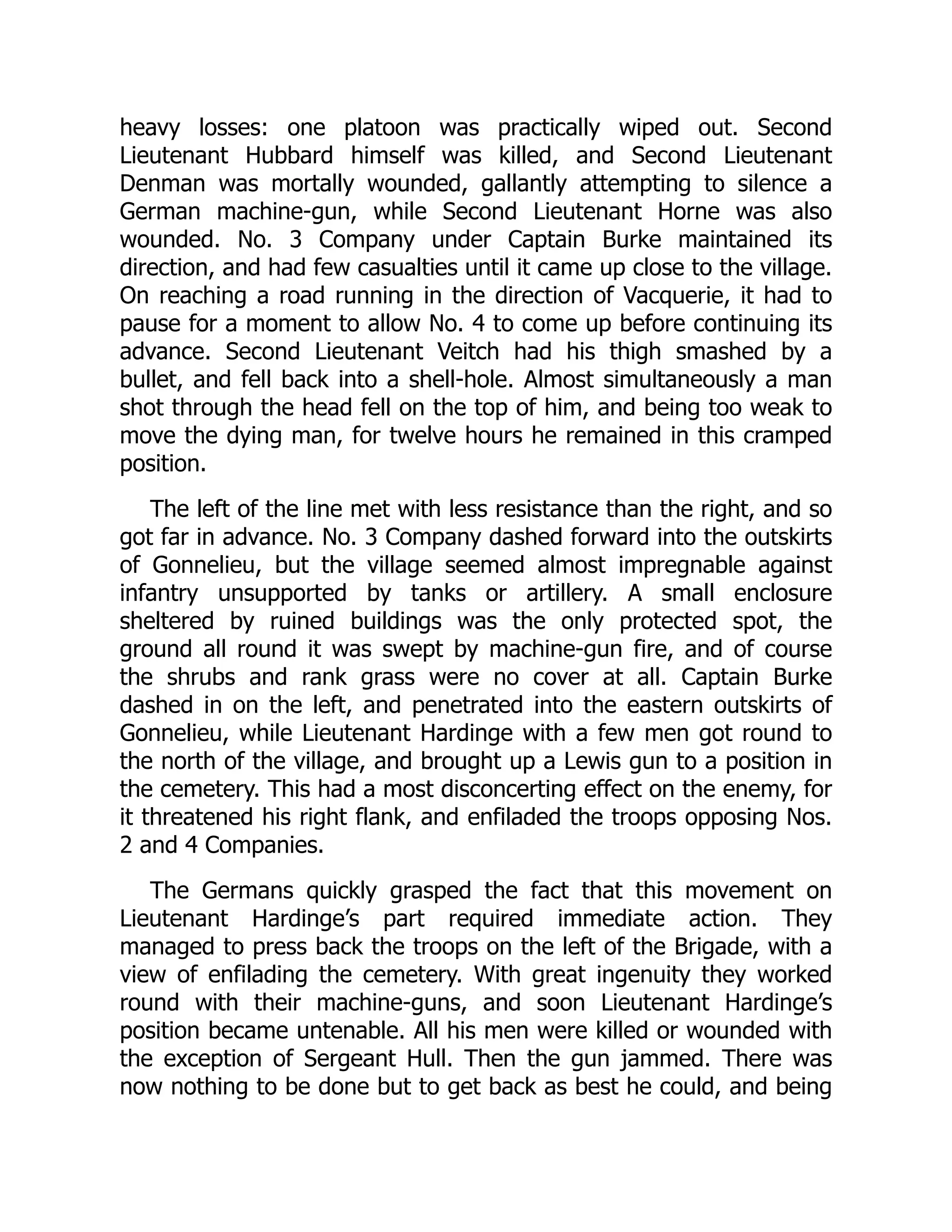 heavy losses: one platoon was practically wiped out. Second
Lieutenant Hubbard himself was killed, and Second Lieutenant
Denman was mortally wounded, gallantly attempting to silence a
German machine-gun, while Second Lieutenant Horne was also
wounded. No. 3 Company under Captain Burke maintained its
direction, and had few casualties until it came up close to the village.
On reaching a road running in the direction of Vacquerie, it had to
pause for a moment to allow No. 4 to come up before continuing its
advance. Second Lieutenant Veitch had his thigh smashed by a
bullet, and fell back into a shell-hole. Almost simultaneously a man
shot through the head fell on the top of him, and being too weak to
move the dying man, for twelve hours he remained in this cramped
position.
The left of the line met with less resistance than the right, and so
got far in advance. No. 3 Company dashed forward into the outskirts
of Gonnelieu, but the village seemed almost impregnable against
infantry unsupported by tanks or artillery. A small enclosure
sheltered by ruined buildings was the only protected spot, the
ground all round it was swept by machine-gun fire, and of course
the shrubs and rank grass were no cover at all. Captain Burke
dashed in on the left, and penetrated into the eastern outskirts of
Gonnelieu, while Lieutenant Hardinge with a few men got round to
the north of the village, and brought up a Lewis gun to a position in
the cemetery. This had a most disconcerting effect on the enemy, for
it threatened his right flank, and enfiladed the troops opposing Nos.
2 and 4 Companies.
The Germans quickly grasped the fact that this movement on
Lieutenant Hardinge’s part required immediate action. They
managed to press back the troops on the left of the Brigade, with a
view of enfilading the cemetery. With great ingenuity they worked
round with their machine-guns, and soon Lieutenant Hardinge’s
position became untenable. All his men were killed or wounded with
the exception of Sergeant Hull. Then the gun jammed. There was
now nothing to be done but to get back as best he could, and being
 