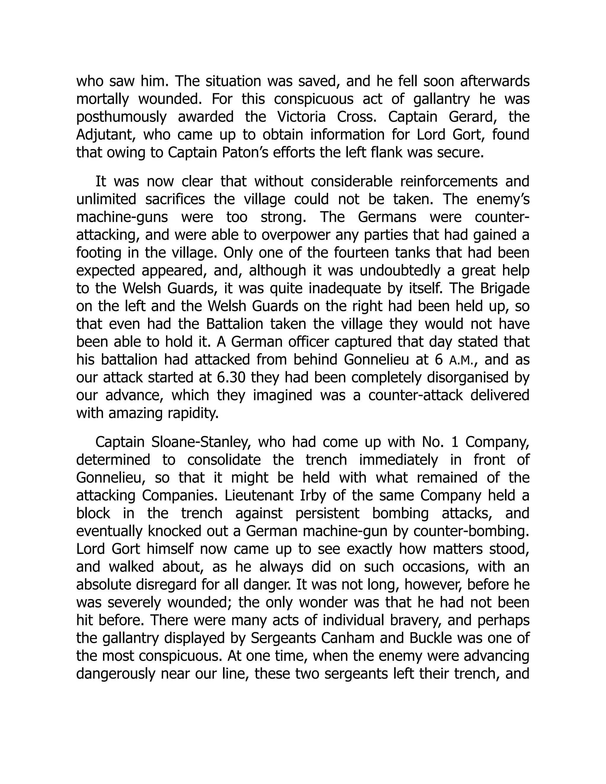 who saw him. The situation was saved, and he fell soon afterwards
mortally wounded. For this conspicuous act of gallantry he was
posthumously awarded the Victoria Cross. Captain Gerard, the
Adjutant, who came up to obtain information for Lord Gort, found
that owing to Captain Paton’s efforts the left flank was secure.
It was now clear that without considerable reinforcements and
unlimited sacrifices the village could not be taken. The enemy’s
machine-guns were too strong. The Germans were counter-
attacking, and were able to overpower any parties that had gained a
footing in the village. Only one of the fourteen tanks that had been
expected appeared, and, although it was undoubtedly a great help
to the Welsh Guards, it was quite inadequate by itself. The Brigade
on the left and the Welsh Guards on the right had been held up, so
that even had the Battalion taken the village they would not have
been able to hold it. A German officer captured that day stated that
his battalion had attacked from behind Gonnelieu at 6 A.M., and as
our attack started at 6.30 they had been completely disorganised by
our advance, which they imagined was a counter-attack delivered
with amazing rapidity.
Captain Sloane-Stanley, who had come up with No. 1 Company,
determined to consolidate the trench immediately in front of
Gonnelieu, so that it might be held with what remained of the
attacking Companies. Lieutenant Irby of the same Company held a
block in the trench against persistent bombing attacks, and
eventually knocked out a German machine-gun by counter-bombing.
Lord Gort himself now came up to see exactly how matters stood,
and walked about, as he always did on such occasions, with an
absolute disregard for all danger. It was not long, however, before he
was severely wounded; the only wonder was that he had not been
hit before. There were many acts of individual bravery, and perhaps
the gallantry displayed by Sergeants Canham and Buckle was one of
the most conspicuous. At one time, when the enemy were advancing
dangerously near our line, these two sergeants left their trench, and
 