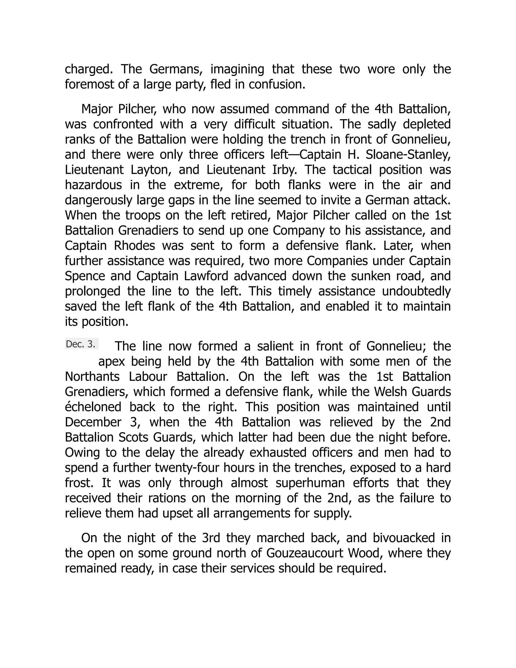 Dec. 3.
charged. The Germans, imagining that these two wore only the
foremost of a large party, fled in confusion.
Major Pilcher, who now assumed command of the 4th Battalion,
was confronted with a very difficult situation. The sadly depleted
ranks of the Battalion were holding the trench in front of Gonnelieu,
and there were only three officers left—Captain H. Sloane-Stanley,
Lieutenant Layton, and Lieutenant Irby. The tactical position was
hazardous in the extreme, for both flanks were in the air and
dangerously large gaps in the line seemed to invite a German attack.
When the troops on the left retired, Major Pilcher called on the 1st
Battalion Grenadiers to send up one Company to his assistance, and
Captain Rhodes was sent to form a defensive flank. Later, when
further assistance was required, two more Companies under Captain
Spence and Captain Lawford advanced down the sunken road, and
prolonged the line to the left. This timely assistance undoubtedly
saved the left flank of the 4th Battalion, and enabled it to maintain
its position.
The line now formed a salient in front of Gonnelieu; the
apex being held by the 4th Battalion with some men of the
Northants Labour Battalion. On the left was the 1st Battalion
Grenadiers, which formed a defensive flank, while the Welsh Guards
écheloned back to the right. This position was maintained until
December 3, when the 4th Battalion was relieved by the 2nd
Battalion Scots Guards, which latter had been due the night before.
Owing to the delay the already exhausted officers and men had to
spend a further twenty-four hours in the trenches, exposed to a hard
frost. It was only through almost superhuman efforts that they
received their rations on the morning of the 2nd, as the failure to
relieve them had upset all arrangements for supply.
On the night of the 3rd they marched back, and bivouacked in
the open on some ground north of Gouzeaucourt Wood, where they
remained ready, in case their services should be required.
 