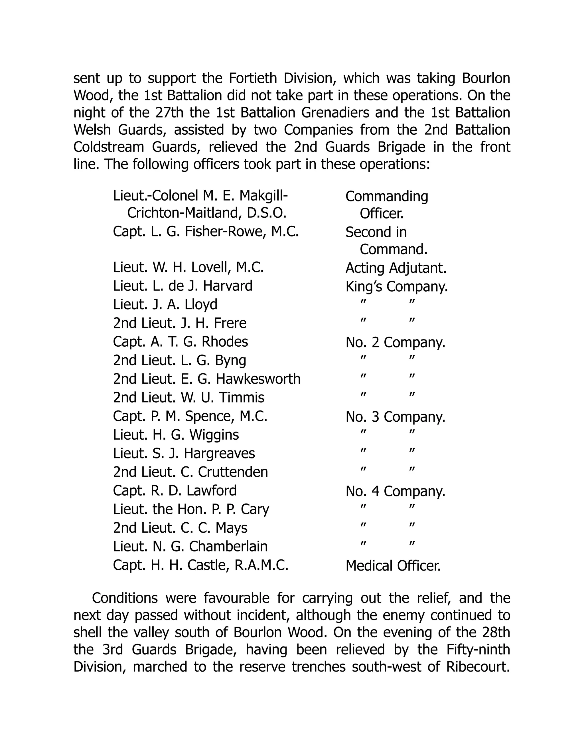 sent up to support the Fortieth Division, which was taking Bourlon
Wood, the 1st Battalion did not take part in these operations. On the
night of the 27th the 1st Battalion Grenadiers and the 1st Battalion
Welsh Guards, assisted by two Companies from the 2nd Battalion
Coldstream Guards, relieved the 2nd Guards Brigade in the front
line. The following officers took part in these operations:
Lieut.-Colonel M. E. Makgill-
Crichton-Maitland, D.S.O.
Commanding
Officer.
Capt. L. G. Fisher-Rowe, M.C. Second in
Command.
Lieut. W. H. Lovell, M.C. Acting Adjutant.
Lieut. L. de J. Harvard King’s Company.
Lieut. J. A. Lloyd ” ”
2nd Lieut. J. H. Frere ” ”
Capt. A. T. G. Rhodes No. 2 Company.
2nd Lieut. L. G. Byng ” ”
2nd Lieut. E. G. Hawkesworth ” ”
2nd Lieut. W. U. Timmis ” ”
Capt. P. M. Spence, M.C. No. 3 Company.
Lieut. H. G. Wiggins ” ”
Lieut. S. J. Hargreaves ” ”
2nd Lieut. C. Cruttenden ” ”
Capt. R. D. Lawford No. 4 Company.
Lieut. the Hon. P. P. Cary ” ”
2nd Lieut. C. C. Mays ” ”
Lieut. N. G. Chamberlain ” ”
Capt. H. H. Castle, R.A.M.C. Medical Officer.
Conditions were favourable for carrying out the relief, and the
next day passed without incident, although the enemy continued to
shell the valley south of Bourlon Wood. On the evening of the 28th
the 3rd Guards Brigade, having been relieved by the Fifty-ninth
Division, marched to the reserve trenches south-west of Ribecourt.
 