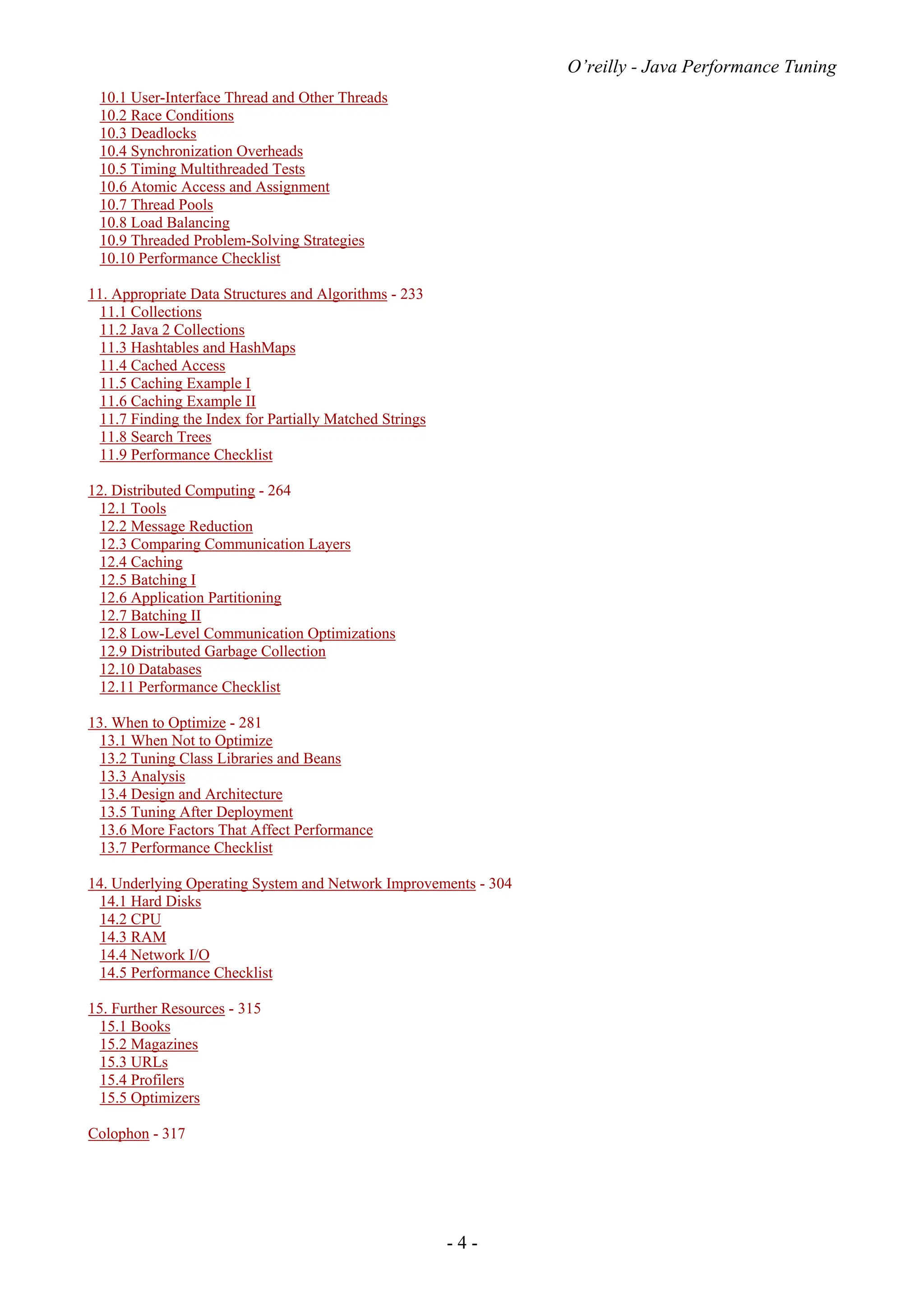 O’reilly - Java Performance Tuning
- 4 -
10.1 User-Interface Thread and Other Threads
10.2 Race Conditions
10.3 Deadlocks
10.4 Synchronization Overheads
10.5 Timing Multithreaded Tests
10.6 Atomic Access and Assignment
10.7 Thread Pools
10.8 Load Balancing
10.9 Threaded Problem-Solving Strategies
10.10 Performance Checklist
11. Appropriate Data Structures and Algorithms - 233
11.1 Collections
11.2 Java 2 Collections
11.3 Hashtables and HashMaps
11.4 Cached Access
11.5 Caching Example I
11.6 Caching Example II
11.7 Finding the Index for Partially Matched Strings
11.8 Search Trees
11.9 Performance Checklist
12. Distributed Computing - 264
12.1 Tools
12.2 Message Reduction
12.3 Comparing Communication Layers
12.4 Caching
12.5 Batching I
12.6 Application Partitioning
12.7 Batching II
12.8 Low-Level Communication Optimizations
12.9 Distributed Garbage Collection
12.10 Databases
12.11 Performance Checklist
13. When to Optimize - 281
13.1 When Not to Optimize
13.2 Tuning Class Libraries and Beans
13.3 Analysis
13.4 Design and Architecture
13.5 Tuning After Deployment
13.6 More Factors That Affect Performance
13.7 Performance Checklist
14. Underlying Operating System and Network Improvements - 304
14.1 Hard Disks
14.2 CPU
14.3 RAM
14.4 Network I/O
14.5 Performance Checklist
15. Further Resources - 315
15.1 Books
15.2 Magazines
15.3 URLs
15.4 Profilers
15.5 Optimizers
Colophon - 317
 