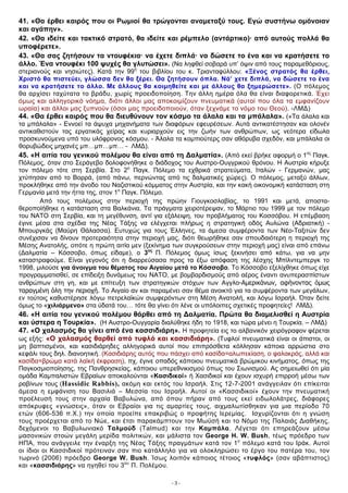 41. «Θα έρθει καιρός που οι Ρωμιοί θα τρώγονται αναμεταξύ τους. Εγώ συστήνω ομόνοιαν
και αγάπην».
42. «Θα ιδείτε και τακτικό στρατό, θα ιδείτε και ρέμπελο (αντάρτικο)· από αυτούς πολλά θα
υποφέρετε».
43. «Θα σας ζητήσουν τα ντουφέκια· να έχετε διπλά· να δώσετε το ένα και να κρατήσετε το
άλλο. Ένα ντουφέκι 100 ψυχές θα γλυτώσει». (Να ληφθεί σοβαρά υπ’ όψιν από τους παραμεθόριους,
στεριανούς και νησιώτες). Κατά την 99η του βιβλίου του κ. Τριανταφύλλου: «Ξένος στρατός θα έρθει,
Χριστό θα πιστεύει, γλώσσα δεν θα ξέρει. Θα ζητήσουν όπλα. Νά’ χετε διπλά, να δώσετε το ένα
και να κρατήσετε το άλλο. Με άλλους θα κοιμηθείτε και με άλλους θα ξημερώσετε». (O πόλεμος
θα αρχίσει ταχύτατα το βράδυ, χωρίς προειδοποίηση. Την άλλη ημέρα όλα θα είναι διαφορετικά. Έχει
όμως και αλληγορικό νόημα, διότι άλλοι μας αποκοιμίζουν πνευματικά (αυτοί που όλα τα εμφανίζουν
ωραία) και άλλοι μας ξυπνούν (όσοι μας προειδοποιούν, όταν ξεχνάμε το νόμο του Θεού). -ΛΜΔ)
44. «Θα έρθει καιρός που θα διευθύνουν τον κόσμο τα άλαλα και τα μπάλαλα». («Τα άλαλα και
τα μπάλαλα» - Εννοεί τα άψυχα μηχανήματα των διαφόρων εφευρέσεων. Αυτά αντικατέστησαν και ολονέν
αντικαθιστούν τας εργατικάς χείρας και κυριαρχούν εις την ζωήν των ανθρώπων, ως νεότερα είδωλα
προσκυνούμενα υπό του υλόφρονος κόσμου. - Άλαλα τα κομπιούτερς σαν αθόρυβα σχεδόν, και μπάλαλα οι
θορυβώδεις μηχανές μπ…μπ…μπ… - ΛΜΔ).
45. «Η αιτία του γενικού πολέμου θα είναι από τη Δαλματία». (Από εκεί βρήκε αφορμή ο 1ος Παγκ.
Πόλεμος, όταν στο Σεράγεβο δολοφονήθηκε ο διάδοχος του Αυστρο-Ουγγρικού θρόνου. Η Αυστρία κήρυξε
τον πόλεμο τότε στη Σερβία. Στο 2ο Παγκ. Πόλεμο τα εχθρικά στρατεύματα, Ιταλών - Γερμανών, μας
χτύπησαν από το Βορρά, (από πάνω, περνώντας από τις δαλματικές χώρες). Ο πόλεμος, μεταξύ άλλων,
προκλήθηκε από την άνοδο του Ναζιστικού κόμματος στην Αυστρία, και την κακή οικονομική κατάσταση στη
Γερμανία μετά την ήττα της, στον 1ο Παγκ. Πόλεμο.
       Από τους πολέμους στην περιοχή της πρώην Γιουγκοσλαβίας, το 1991 και μετά, αποστα-
θεροποίήθηκε η κατάσταση στα Βαλκάνια. Τα πράγματα χειροτέρεψαν, το Μάρτιο του 1999 με τον πόλεμο
του ΝΑΤΟ στη Σερβία, και τη μεγέθυνση, αντί για εξάλειψη, του προβλήματος του Κοσσόβου. Η επέμβαση
έγινε μέσα στα σχέδια της Νέας Τάξης να ελέγχεται πλήρως η στρατηγική οδός Αυλώνα (Αδριατική) -
Μπουργκάς (Μαύρη Θάλασσα). Ευτυχώς για τους Έλληνες, τα άμεσα συμφέροντα των Νέο-Ταξιτών δεν
συνέχισαν να δίνουν προτεραιότητα στην περιοχή μας, διότι θεωρήθηκε σαν σπουδαιότερη η περιοχή της
Μέσης Ανατολής, οπότε η πρώτη αιτία μεν (ξεκίνημα των συγκρούσεων στην περιοχή μας) είναι από επάνω
(Δαλματία – Κόσσοβο, όπως είδαμε), ο 3ος Π. Πόλεμος όμως ίσως ξεκινήσει από κάτω, για να μην
καταστραφούμε. Είναι γεγονός ότι η διαρρεύσασα προς τα έξω απόφαση της λέσχης Μπίλντεμπεργκ το
1998, μιλούσε για άνοιγμα του θέματος του Αιγαίου μετά το Κόσσοβο. Το Κόσσοβο εξελίχθηκε όπως είχε
προγραμματισθεί, σε επίδειξη δυνάμεως του ΝΑΤΟ, με βομβαρδισμούς από αέρος έναντι ανυπερασπίστων
ανθρώπων στη γη, και με επίτευξη των στρατηγικών στόχων των Αγγλο-Αμερικάνων, αφήνοντας όμως
ταραγμένη όλη την περιοχή. Το Αιγαίο αν και παραμένει σαν θέμα ανοικτό για τα συμφέροντα των μεγάλων,
εν τούτοις καθυστέρησε λόγω πετρελαϊκών συμφερόντων στη Μέση Ανατολή, και λόγω Ισραήλ. Όταν δείτε
όμως το «χιλιάρμενο» στα ύδατά του… τότε θα γίνει ότι λένε οι υπόλοιπες σχετικές προφητείες! ΛΜΔ).
46. «Η αιτία του γενικού πολέμου θάρθει από τη Δαλματία. Πρώτα θα διαμελισθεί η Αυστρία
και ύστερα η Τουρκία». (Η Αυστρο-Ουγγαρία διαλύθηκε ήδη το 1918, και τώρα μένει η Τουρκία. – ΛΜΔ)
47. «Ο χαλασμός θα γίνει από ένα κασσιδιάρη». Η προφητεία εις το αλβανικόν χειρόγραφον φέρεται
ως εξής: «Ο χαλασμός θαρθεί από τυφλό και κασσιδιάρη». (Τυφλοί πνευματικά είναι οι άπιστοι, οι
μη βαπτισμένοι, και κασιδιάρηδες αλληγορικά αυτοί που επιπρόσθετα κόλλησαν κάποια αρρώστια στο
κεφάλι τους δηλ. διανοητική. (Κασιδιάρης αυτός που πάσχει από κασίδα=αλωπεκίαση, ο φαλακρός, αλλά και
κασίδα=βρώμα κατά λαϊκή έκφραση), πχ, έγινε οπαδός κάποιου πνευματικά βρώμικου κινήματος, όπως της
Παγκοσμιοποίησης, της Πανθρησκείας, κάποιου υπερεθνικισμού όπως του Σιωνισμού. Ας σημειωθεί ότι μία
ομάδα Καμπαλιστών Εβραίων αποκαλούνται «Κασιδικοί» ή Χασιδικοί και έχουν ισχυρή επιρροή μέσω των
ραβίνων τους (Hassidic Rabbis), ακόμη και εκτός του Ισραήλ. Στις 12-7-2001 ανάγγειλαν ότι επίκειται
άμεσα η εμφάνιση του Βασιλιά – Μεσσία του Ισραήλ. Αυτοί οι «Κασσιδικοί» έχουν την πνευματική
προέλευσή τους στην αρχαία Βαβυλώνα, από όπου πήραν από τους εκεί ειδωλολάτρες, διάφορες
απόκρυφες «γνώσεις», όταν οι Εβραίοι για τις αμαρτίες τους, αιχμαλωτίσθηκαν για μια περίοδο 70
ετών (606-536 π.Χ.) την οποία προείπε επακριβώς ο προφήτης Ιερεμίας. Ισχυρίζονται ότι η γνώση
τους προέρχεται από το Νώε, και έτσι παρακάμπτουν τον Μωϋσή και το Νόμο της Παλαιάς Διαθήκης,
δεχόμενοι το Βαβυλωνιακό Ταλμούδ (Talmud) και την Καμπάλα. Λέγεται ότι επηρεάζουν μέσω
μασονικών στοών μεγάλη μερίδα πολιτικών, και μάλιστα τον George H. W. Bush, τέως πρόεδρο των
ΗΠΑ, που ανάγγειλε την έναρξη της Νέας Τάξης πραγμάτων κατά τον 1ο πόλεμο κατά του Ιράκ. Αυτοί
οι ίδιοι οι Κασσιδικοί πρότειναν σαν πιο κατάλληλο για να ολοκληρώσει το έργο του πατέρα του, τον
τωρινό (2006) πρόεδρο George W. Bush. Ίσως λοιπόν κάποιος τέτοιος «τυφλός» (σαν αβάπτιστος)
και «κασσιδιάρης» να ηγηθεί του 3ου Π. Πολέμου.

                                                 -3-
 