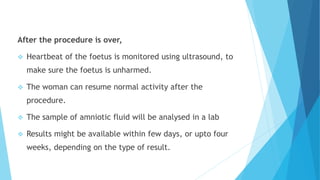 After the procedure is over,
 Heartbeat of the foetus is monitored using ultrasound, to
make sure the foetus is unharmed.
 The woman can resume normal activity after the
procedure.
 The sample of amniotic fluid will be analysed in a lab
 Results might be available within few days, or upto four
weeks, depending on the type of result.
 