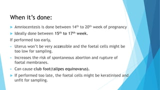 When it’s done:
 Amniocentesis is done between 14th to 20th week of pregnancy
 Ideally done between 15th to 17th week.
If performed too early,
 Uterus won’t be very accessible and the foetal cells might be
too low for sampling.
 Increases the risk of spontaneous abortion and rupture of
foetal membranes.
 Can cause club foot(talipes equinovarus).
 If performed too late, the foetal cells might be keratinised and
unfit for sampling.
 