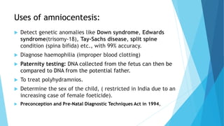 Uses of amniocentesis:
 Detect genetic anomalies like Down syndrome, Edwards
syndrome(trisomy-18), Tay-Sachs disease, split spine
condition (spina bifida) etc., with 99% accuracy.
 Diagnose haemophilia (improper blood clotting)
 Paternity testing: DNA collected from the fetus can then be
compared to DNA from the potential father.
 To treat polyhydramnios.
 Determine the sex of the child, ( restricted in India due to an
increasing case of female foeticide).
 Preconception and Pre-Natal Diagnostic Techniques Act in 1994,
 