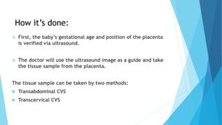 How it’s done:
 First, the baby’s gestational age and position of the placenta
is verified via ultrasound.
 The doctor will use the ultrasound image as a guide and take
the tissue sample from the placenta.
The tissue sample can be taken by two methods:
 Transabdominal CVS
 Transcervical CVS
 