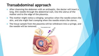 Transabdominal approach
 After cleansing the abdomen with an antiseptic, the doctor will insert a
long, thin needle through the abdominal wall, into the uterus of the
mother and to the edge of the placenta.
 The mother might notice a stinging sensation when the needle enters the
skin, and she might feel cramping when the needle enters the uterus.
 The tissue sample from the placenta will be withdrawn into a syringe, and
the needle will be removed.
 
