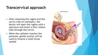 Transcervical approach
 After cleansing the vagina and the
cervix with an antiseptic, the
doctor will open the vagina with a
speculum and insert a thin, hollow
tube through the cervix
 When the catheter reaches the
placenta, gentle suction will be
used to remove a small tissue
sample
 