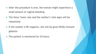  After the procedure is over, the woman might experience a
small amount of vaginal bleeding
 The fetus’ heart rate and the mother’s vital signs will be
reassessed.
 If the mother is Rh negative, she will be given Rh(D) immune
globulin.
 The patient is monitored for 24 hours.
 