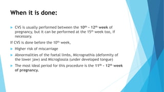 When it is done:
 CVS is usually performed between the 10th – 12th week of
pregnancy, but it can be performed at the 15th week too, if
necessary.
If CVS is done before the 10th week,
 Higher risk of miscarriage
 Abnormalities of the foetal limbs, Micrognathia (deformity of
the lower jaw) and Microglossia (under developed tongue)
 The most ideal period for this procedure is the 11th – 12th week
of pregnancy.
 