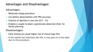 Advantages and Disadvantages:
Advantages:
 Relatively cheap procedure
 Can detect abnormalities with 99% accuracy
 Chances of abortion is very low (0.5 – 1%)
 Enables a couple to abort a genetically abnormal child, for
family planning.
Disadvantages:
 Early testing can cause higher risk of miscarriage (5%)
 If the mother has infections like HIV, it may pass on to the baby
due to this procedure.
 