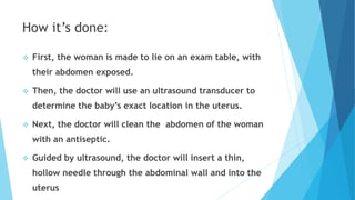 How it’s done:
 First, the woman is made to lie on an exam table, with
their abdomen exposed.
 Then, the doctor will use an ultrasound transducer to
determine the baby’s exact location in the uterus.
 Next, the doctor will clean the abdomen of the woman
with an antiseptic.
 Guided by ultrasound, the doctor will insert a thin,
hollow needle through the abdominal wall and into the
uterus
 