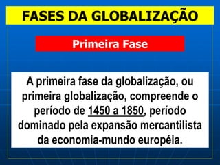 FASES DA GLOBALIZAÇÃO
A primeira fase da globalização, ou
primeira globalização, compreende o
período de 1450 a 1850, período
dominado pela expansão mercantilista
da economia-mundo européia.
Primeira Fase
 
