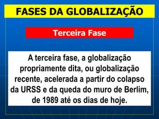 FASES DA GLOBALIZAÇÃO
A terceira fase, a globalização
propriamente dita, ou globalização
recente, acelerada a partir do colapso
da URSS e da queda do muro de Berlim,
de 1989 até os dias de hoje.
Terceira Fase
 