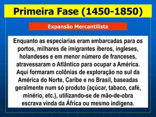 Primeira Fase (1450-1850)
Enquanto as especiarias eram embarcadas para os
portos, milhares de imigrantes iberos, ingleses,
holandeses e em menor número de franceses,
atravessaram o Atlântico para ocupar a América.
Aqui formaram colônias de exploração no sul da
América do Norte, Caribe e no Brasil, baseadas
geralmente num só produto (açúcar, tabaco, café,
minério, etc.), utilizando-se de mão-de-obra
escrava vinda da África ou mesmo indígena.
Expansão Mercantilista
 