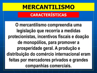 MERCANTILISMO
O mercantilismo compreendia uma
legislação que recorria a medidas
protecionistas, incentivos fiscais e doação
de monopólios, para promover a
prosperidade geral. A produção e
distribuição do comércio internacional eram
feitas por mercadores privados e grandes
companhias comerciais.
CARACTERÍSTICAS
 