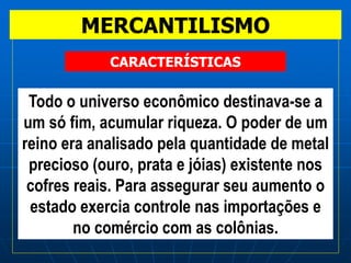 MERCANTILISMO
Todo o universo econômico destinava-se a
um só fim, acumular riqueza. O poder de um
reino era analisado pela quantidade de metal
precioso (ouro, prata e jóias) existente nos
cofres reais. Para assegurar seu aumento o
estado exercia controle nas importações e
no comércio com as colônias.
CARACTERÍSTICAS
 