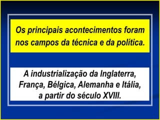 Os principais acontecimentos foram
nos campos da técnica e da política.
A industrialização da Inglaterra,
França, Bélgica, Alemanha e Itália,
a partir do século XVIII.
 