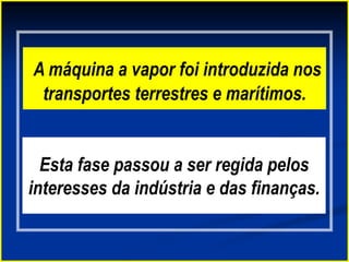 A máquina a vapor foi introduzida nos
transportes terrestres e marítimos.
Esta fase passou a ser regida pelos
interesses da indústria e das finanças.
 