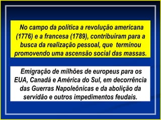 No campo da política a revolução americana
(1776) e a francesa (1789), contribuíram para a
busca da realização pessoal, que terminou
promovendo uma ascensão social das massas.
Emigração de milhões de europeus para os
EUA, Canadá e América do Sul, em decorrência
das Guerras Napoleônicas e da abolição da
servidão e outros impedimentos feudais.
 