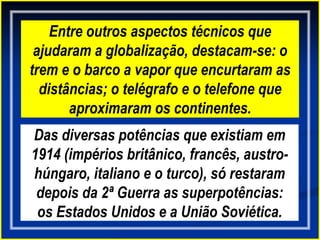 Entre outros aspectos técnicos que
ajudaram a globalização, destacam-se: o
trem e o barco a vapor que encurtaram as
distâncias; o telégrafo e o telefone que
aproximaram os continentes.
Das diversas potências que existiam em
1914 (impérios britânico, francês, austro-
húngaro, italiano e o turco), só restaram
depois da 2ª Guerra as superpotências:
os Estados Unidos e a União Soviética.
 