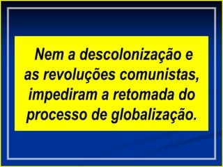 Nem a descolonização e
as revoluções comunistas,
impediram a retomada do
processo de globalização.
 