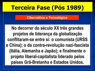 Cibernética e Tecnológica
No decorrer do século XX três grandes
projetos de liderança da globalização
conflitaram-se entre si: o comunista (URSS
e China); o da contra-revolução nazi-fascista
(Itália, Alemanha e Japão); e finalmente o
projeto liberal-capitalista liderado pelos
países Grã-Bretanha e Estados Unidos.
Terceira Fase (Pós 1989)
 