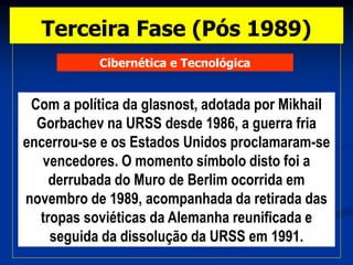 Cibernética e Tecnológica
Com a política da glasnost, adotada por Mikhail
Gorbachev na URSS desde 1986, a guerra fria
encerrou-se e os Estados Unidos proclamaram-se
vencedores. O momento símbolo disto foi a
derrubada do Muro de Berlim ocorrida em
novembro de 1989, acompanhada da retirada das
tropas soviéticas da Alemanha reunificada e
seguida da dissolução da URSS em 1991.
Terceira Fase (Pós 1989)
 