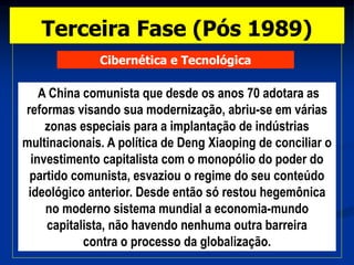 Cibernética e Tecnológica
A China comunista que desde os anos 70 adotara as
reformas visando sua modernização, abriu-se em várias
zonas especiais para a implantação de indústrias
multinacionais. A política de Deng Xiaoping de conciliar o
investimento capitalista com o monopólio do poder do
partido comunista, esvaziou o regime do seu conteúdo
ideológico anterior. Desde então só restou hegemônica
no moderno sistema mundial a economia-mundo
capitalista, não havendo nenhuma outra barreira
contra o processo da globalização.
Terceira Fase (Pós 1989)
 